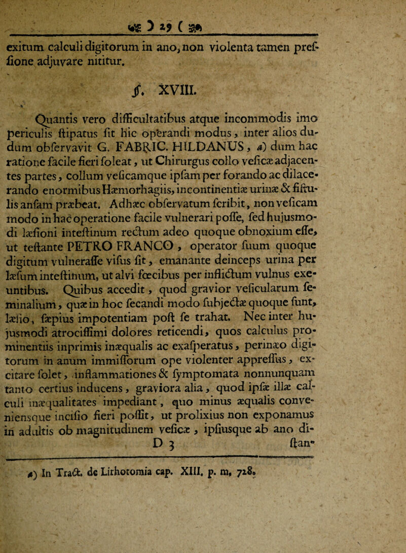 . _wg 3 ( a* exitum calculi digitorum in ano, non violenta tamen pref- lione adjuvare nititur. jf. XVIII. 'h - ■ ' ' Quantis vero difficultatibus atque incommodis imo periculis ftipatus fit hic op‘erandi modus ,. inter alios du- dum obfervavit G, FABRIC. HILDANUS, d) dum hac ratione facile fieri foleat, ut Chirurgus coilo veficae adjacen¬ tes partes, collum veficamque ipfamper forando ac dilace¬ rando enormibus Haemorhagiis, incontinentiae urinae & fiftu- lis anfam praebeat. Adhaec obfervatum fcribit, non veficam modo in hac operatione facile vulnerari pofle, fed hujusmo¬ di laefioni inteftinum redum adeo quoque obnoxium effe, ut teftante PETRO FRANGO , operator fuum quoque digitum vnlneraffe vifus fit, emanante deinceps urina per laefum inteftinum, ut alvi foeeibus per inflidum vulnus exe¬ untibus. Quibus accedit, quod gravior veficularum fe¬ minalium, quae in hoc fecandi modo fubjedae quoque funt, laelio, faepius impotentiam poft fe trahat. Nec inter hu¬ jusmodi atrociffimi dolores reticendi, quos calculus pro¬ minentiis inprimis inaequalis ac exafperatus, perineo digi¬ torum in anum immifforum ope violenter appreffus, ex¬ citare folet, inflammationes & fymptomata nonnunquam tanto certius inducens, graviora alia , quod ipfae illae cal¬ culi inaequalitates impediant, quo minus aequalis conve- niensque incifio fieri poffit, ut prolixius non exponamus iri adultis ob magnitudinem veficae, ipfiusque ab ano di- D 3 ftair *) In Tra&. dc Lithotomia cap. XIII. p. ra, 728*