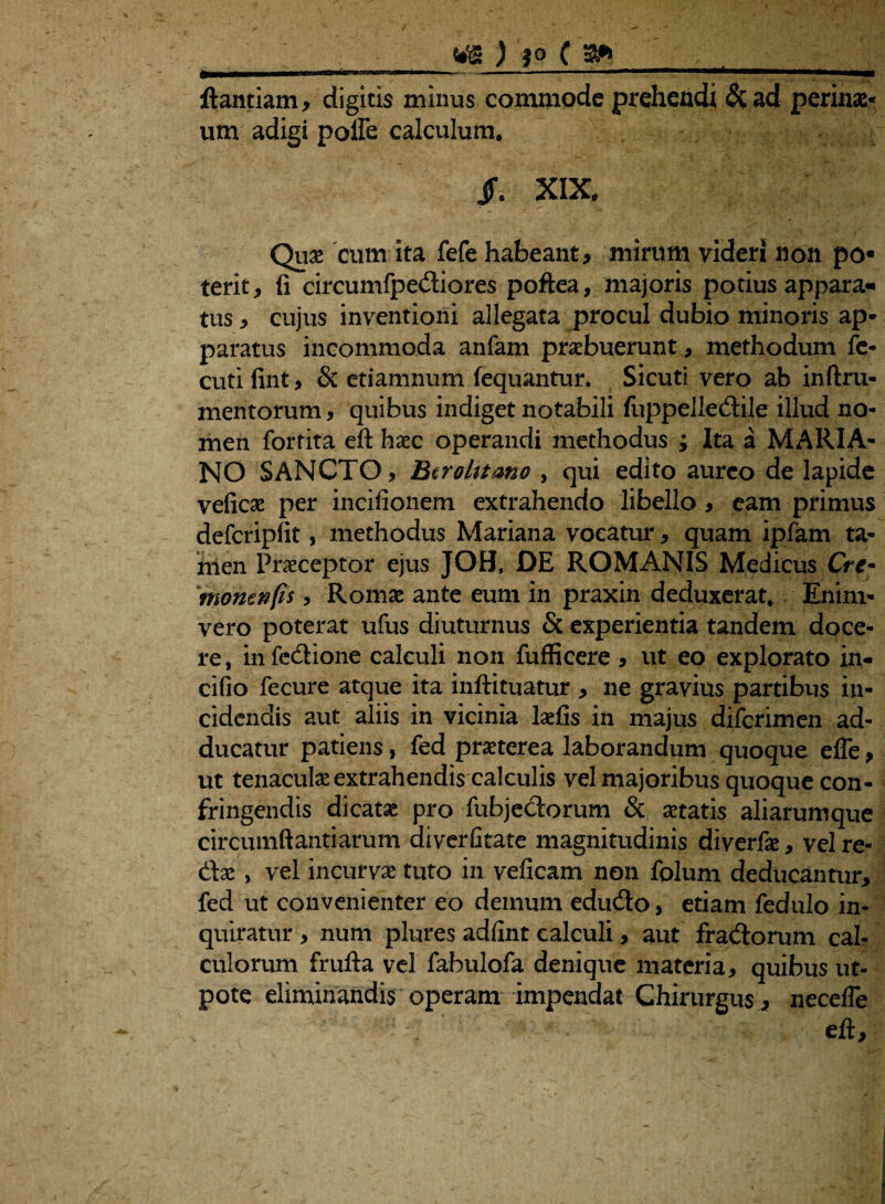 ftantiam, digitis minus commode prehendi &ad perinx* um adigi polle calculum. , - JF. XIX. - . ^ ' uL Quas cum Ita fefe habeant, mirum videri non po« terit, li circumfpediores poftea, majoris potius appara¬ tus , cujus inventioni allegata procul dubio minoris ap¬ paratus incommoda anfam praebuerunt , methodum fe- cuti fint, & etiamnum fequantur. Sicuti vero ab inftru* mentorum, quibus indiget notabili fuppelledile illud no¬ men forfita eft haec operandi methodus ; Ita a MARIA¬ NO SANCTO, Btrolttmo , qui edito aureo de lapide veficae per incifionem extrahendo libello, eam primus defcripfit, methodus Mariana vocatur, quam ipfam ta¬ men Praeceptor ejus JOB, DE ROMANIS Medicus Crc~ ffionenfis , Romae ante eum in praxin deduxerat* Enim- vero poterat ufus diuturnus & experientia tandem doce¬ re , in fedione calculi non fufficere , ut eo explorato in- cifio fecure atque ita inftituatur , ne gravius partibus in¬ cidendis aut aliis in vicinia laefis in majus difcrimen ad¬ ducatur patiens, fed praeterea laborandum quoque effe, ut tenaculae extrahendis calculis vel majoribus quoque con¬ fringendis dicatae pro fubjedorum & aetatis aliarumque circumflandarum diverfitate magnitudinis diverfae, vel re¬ dae , vel incurvae tuto in veficam non folum deducantur, fed ut convenienter eo demum edudo, etiam fedulo in¬ quiratur , num plures adfint calculi, aut fradorum cal¬ culorum frufta vel fabulofa denique materia, quibus ut- pote eliminandis operam impendat Chirurgus , necefle eft.