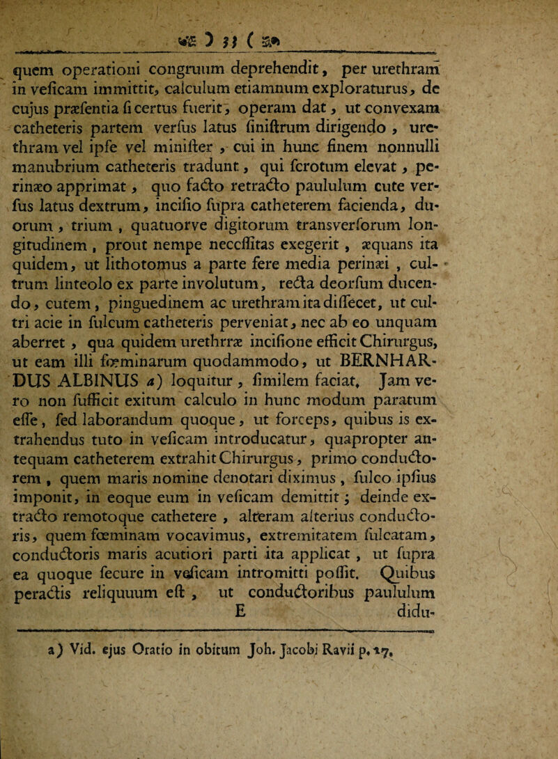 quem operationi congruum deprehendit, per urethram in veficam immittit, calculum etiamnum exploraturus, de cujus pradentia fi certus fuerit , operam dat, ut convexam catheteris partem verius latus finiftrum dirigendo , ure¬ thram vel ipfe vel minifter , cui in hunc finem nonnulli manubrium catheteris tradunt, qui ferotum elevat, pe¬ rinaeo apprimat, quo fado retrado paululum cute ver- fus latus dextrum, incifio fupra catheterem facienda, du¬ orum , trium , quatuorve digitorum transverforum lon¬ gitudinem , prout nempe neccffitas exegerit , aequans ita quidem, ut lithotomus a parte fere media perinaei , cul¬ trum linteolo ex parte involutum, reda deorfum ducen¬ do, cutem, pinguedinem ac urethram ita di(Tecet, ut cul¬ tri acie in fulcum catheteris perveniat, nec ab eo unquam aberret, qua quidem urethrrae incifione efficit Chirurgus, ut eam illi feminarum quodammodo, ut BERNHAR¬ DUS ALBINUS a) loquitur, fimilem faciat. Jam ve¬ ro non fufficit exitum calculo in hunc modum paratum effe, fed laborandum quoque, ut forceps, quibus is ex¬ trahendus tuto in veficam introducatur, quapropter an¬ tequam catheterem extrahit Chirurgus, primo condudo- rem , quem maris nomine denotari diximus , fulco ipfius imponit, in eoque eum in veficam demittit; deinde ex- trado remotoque cathetere , alteram alterius condudo- ris, quem feminam vocavimus, extremitatem luicatam, condudoris maris acutiori parti ita applicat , ut fupra ea quoque fecure in veficam intromitti poflit. Quibus peradis reliquuum eft , ut condudoribus paululum E didu- a) Vid. ijus Oratio in obitum Joh. jacobi Ravii p4*7#