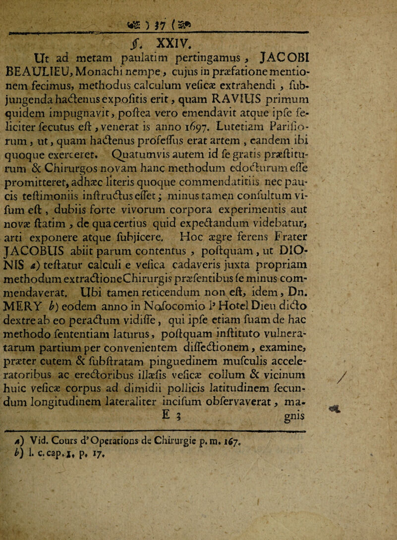 g—w II I ir Iinf 1 I . '■'■■■ ■■ .— .I ■■»■ ' i rmn ■ ■ ■■■■'■ «Iu jfi XXIV. Ut ad metam paulatim pertingamus , JACOBI BEAULIEU, Monachi nempe , cujus in praefatione mentio¬ nem fecimus, methodus calculum veficae extrahendi * fub* jungenda hadenus expolitis erit * quam RAVIUS primum quidem impugnavit, poftea vero emendavit atque ipfe fe¬ liciter fecutus eft , venerat is anno 1697. Lutetiam Parilio¬ rum , ut, quam hadenus proTeffus erat artem 5 eandem ibi quoque exerceret* Quarumvis autem id fe gratis prseftitu- rum & Chirurgos novam hanc methodum edodnriimeffe promitteret, adhccc literis quoque commcndatitiis nec pau¬ cis teftimoniis inftruduseffet; minus tamen confultumvi- fum eft , dubiis forte vivorum corpora experimentis aut novx ftatim , de qua certius quid expedandum videbatur, arti exponere atque fubjicere. Hoc *egre ferens Frater JACOBUS abiit parum contentus , poftquam, ut DIO¬ NIS a) teftatur calculi e velica cadaveris juxta propriam methodum extradioneChirurgis pratentibus fe minus com¬ mendaverat. Ubi tamen reticendum non eft, idem, Dn. MERY b) eodem anno in Nofocomio I3 Hotel Dieu dido dextre ab eo peradum vidiffe, qui ipfe etiam fuamde hac methodo fententiam laturus , poftquam inftituto vulnera¬ tarum partium per convenientem dilfedionem, examine, praeter cutem & fubftratam pinguedinem mufculis accele- ratoribus ac eredoribus illalis velica collum & vicinum huic veficas corpus ad dimidii pollicis latitudinem fecun¬ dum longitudinem laterali ter incifum obfervaverat, ma- E 5 gnis /1) Vid. Cours d’Operations de Chirurgie p. m. 167, b) 1. c. cap. j, p, 17,