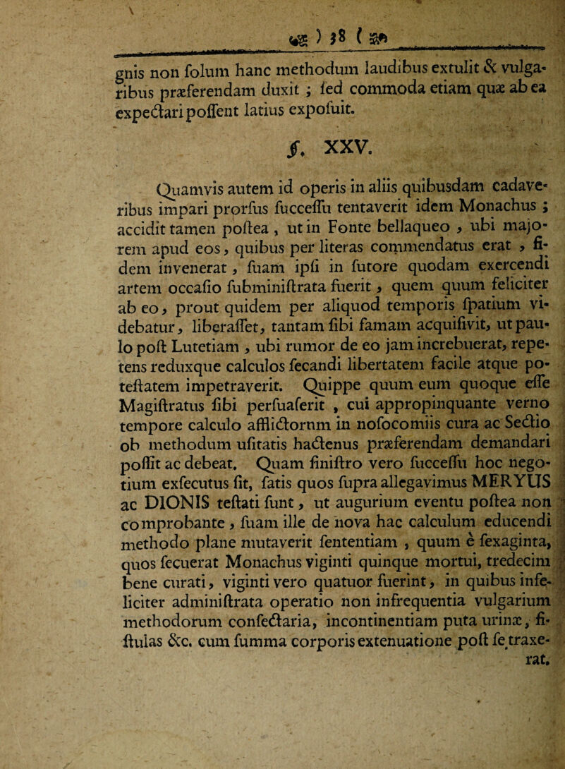 «g ) j8 ( ■ gnis non folum hanc methodum laudibus extulit & vulga- ribus praeferendam duxit; fed commoda etiam quae ab ea expedtaripoffent latius expofuit. /f XXV. Quamvis autem id operis in aliis quibusdam cadave¬ ribus impari prprfus fucceffu tentaverit idem Monachus ; accidit tamen poftea , ut in Fonte bellaqueo , ubi majo¬ rem apud eos , quibus per literas commendatus erat , fi¬ dem invenerat, fuam ipfi in futore quodam exercendi artem occafio fubminiftrata fuerit , quem quum feliciter ab eo , prout quidem per aliquod temporis fpatium vi¬ debatur, liberaflet, tantam fibi famam acquifivit, ut pau¬ lo poft Lutetiam , ubi rumor de eo jam increbuerat, repe¬ tens reduxque calculos fecandi libertatem facile atque po- teftatem impetraverit. Quippe quum eum quoque efle Magift ratus fibi perfuaferit f cui appropinquante verno tempore calculo afflicftornm in nofocomiis cura ac Sedtio ob methodum ufitatis hadtenus proferendam demandari poffit ac debeat. Quam finiftro vero fucceflu hoc nego¬ tium exfecutus fit, fatis quos fupra allegavimus MERYUS ac DIONIS teftati funt, ut augurium eventu poftea non 1 comprobante , fuam ille de nova hac calculum educendi methodo plane mutaverit fententiam , quum e fexaginta, quos fecuerat Monachus viginti quinque mortui, tredecim • bene curati, viginti vero quatuor fuerint, in quibus infe¬ liciter adminiftrata operatio non infrequentia vulgarium methodorum confedaria, incontinentiam puta urino, fi- ftuias &c. cum fumxua corporis extenuatione poft fe traxe-