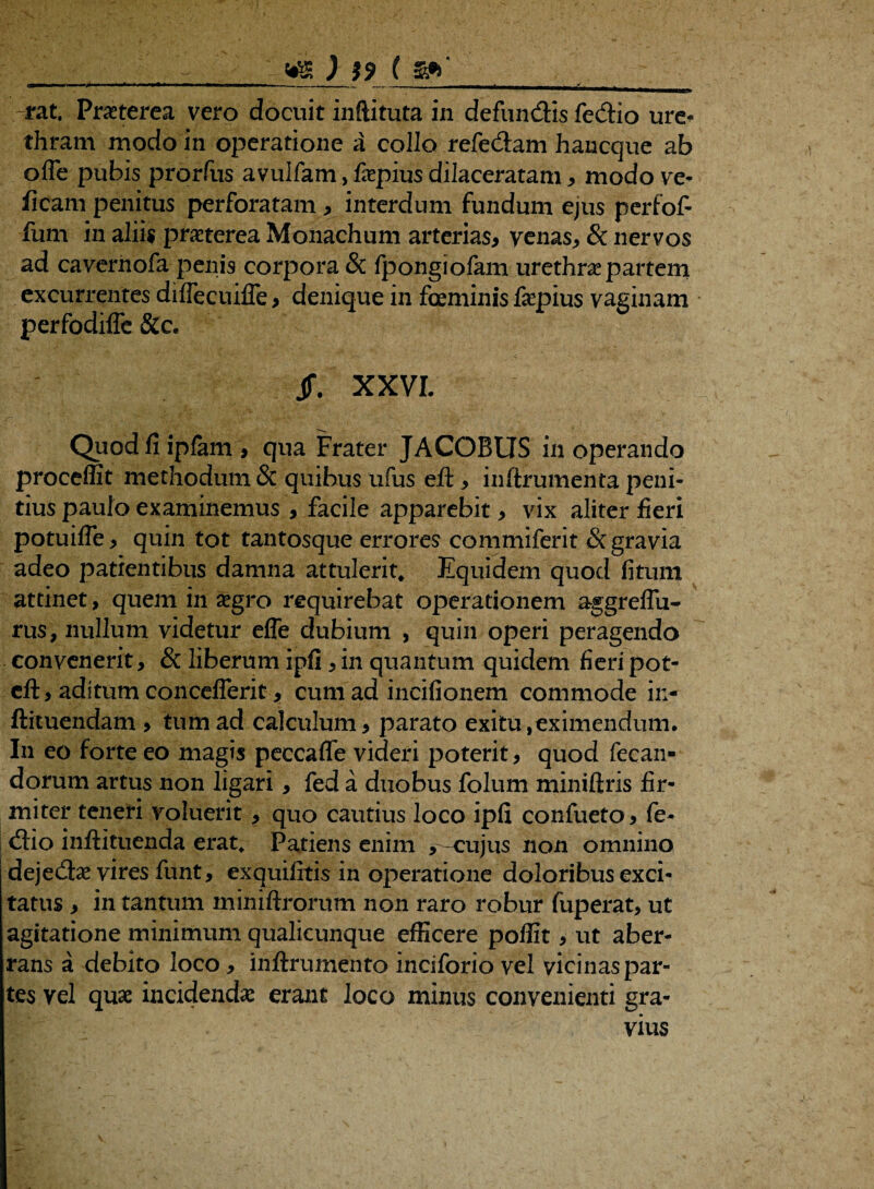 __ WS ) }9 ( imim ■ r, — —I , |„|,.-„ --- • L_J ,_—T» rat. Pmerea vero docuit inftituta in defundis fedio ure^ thram modo in operatione a collo refe&am hancque ab ofle pubis prorfus avulfam, fepius dilaceratam , modo ve* fleam penitus perforatam * interdum fundum ejus perfof- fum in aliis praeterea Monachum arterias* venas, & nervos ad cavernofa penis corpora & fpongiofam urethra? partem excurrentes dilfecuiffe * denique in foeminis fepius vaginam perfodiffe &c. jf. XXVI. Quodfiiplam* qua Frater JACOBUS inoperando proceffit methodum & quibus ufus eft, inftrumenta peni¬ tius paulo examinemus , facile apparebit, vix aliter fieri potuifle, quin tot tantosque errores commiferit & gravia adeo patientibus damna attulerit* Equidem quod fitum attinet, quem in &gro requirebat operationem aggreffu- rus, nullum videtur effe dubium , quin operi peragendo convenerit, & liberum ipfi,in quantum quidem fieripot- cft, aditum concefferit, cum ad incifionem commode in- ftituendam , tum ad calculum, parato exitu,eximendum. I11 eo forte eo magis peccafle videri poterit, quod fecan- dorum artus non ligari, fed a duobus folum miniftris fir¬ miter teneri voluerit , quo cautius loco ipfi confueto, fe- <Sio inftituenda erat* Patiens enim , -cujus non omnino deje<3:a? vires funt, exquilitis in operatione doloribus exci¬ tatus , in tantum miniftrorum non raro robur fuperat, ut agitatione minimum qualicunque efficere poffit, ut aber¬ rans a debito loco, inftrumento inciforio vel vicinas par¬ tes vel quae incidendas erant loco minus convenienti gra¬ vius