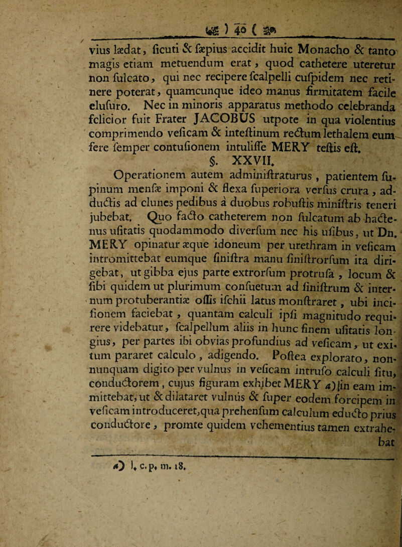 k4 vius laedat 5 ficutl & faepius accidit huic Monacho & tanto magis etiam metuendum erat, quod cathetere uteretur non fui cato > qui nec recipere fcalpelli cufpidem nec reti¬ nere poterat > quamcunque ideo manus firmitatem facile elufuro. Nec in minoris apparatus methodo celebranda felicior fuit Frater JACOBUS utpote in qua violentius comprimendo velicam & inteftinum redum lethalem eum fere femper contufionem intulifle MERY teftis eft. §. xxvih Operationem autem adminiftraturus , patientem fu* pinum menfe imponi & flexa fuperiora verfus crura , ad- dudis ad clunes pedibus a duobus robuftis mimftris teneri jubebat. Quo fado catheterem non fulcatum ab hade- nusufitatis quodammodo diverfum nec his ufibus, utDn. MERY opinatur seque idoneum per urethram in veficam intromittebat eumque finiftra manu finiftrorfum ita diri¬ gebat , ut gibba ejus parte extrorfum protrufa , locum & libi quidem ut plurimum confuetum ad iiniftrum & inter¬ num protuberantia: offis ifchii latus monftraret, ubi inci- fionem faciebat, quantam calculi ipfi magnitudo requi¬ rere videbatur, fcalpellum aliis in hunc finem ulitatis lon¬ gius , per partes ibi obvias profundius ad veficam, ut exi- tum pararet calculo , adigendo. Poftea explorato, non- nunquam digito per vulnus in veficam intrufo calculi litu, condudorem, cujus figuram exhibet MERY a)Jin eam im¬ mittebat, ut & dilataret vulnus & fuper eodem forcipem in veficam introduceret,qua prehenfum calculum edudo prius condudore, promte quidem vehementius tamen extrahe¬ bat <0 I, c. p, 111. iS. t V- . '