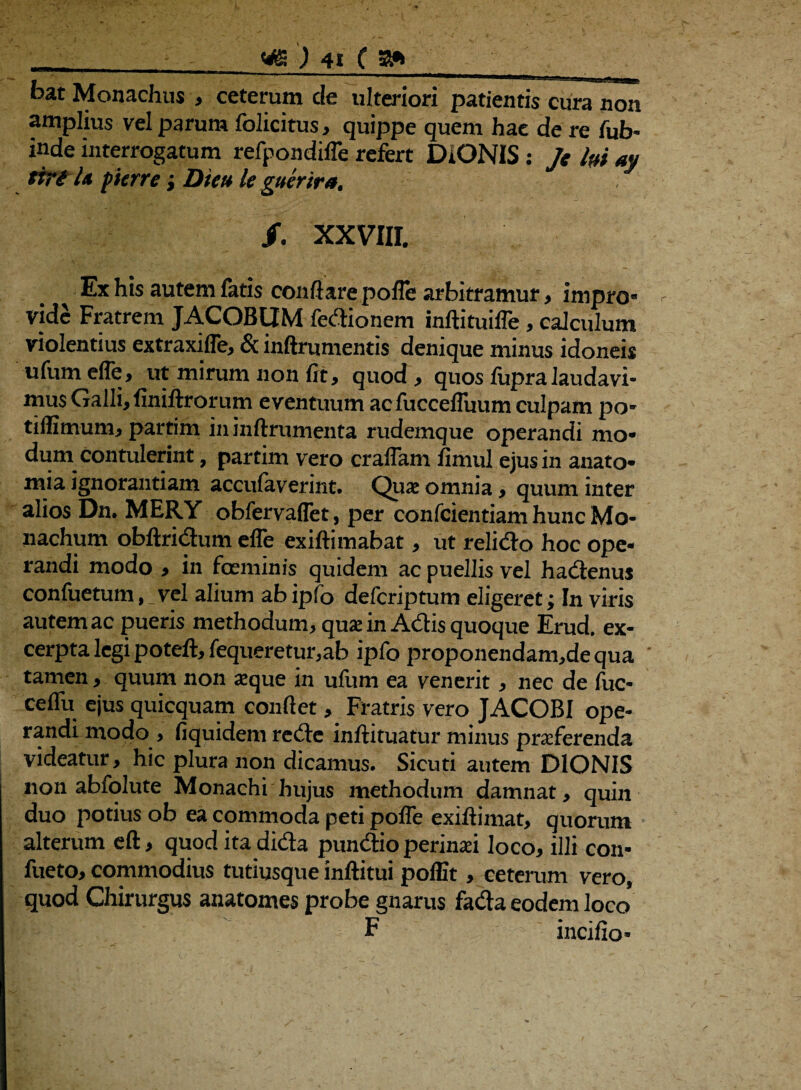 bat Monachus , ceterum de ulteriori patientis cura non amplius vel parum folicitus, quippe quem hae de re fub> inde interrogatum refpondifle refert DIONIS: Je hi ay ttri U pierre; Die» le guerira. /. XXVIII. Ex his autem fatis conflare pofle arbitramur, impro- vide Fratrem JACOBtIM fedionem inftituifle, calculum violentius extraxifle, & inftrumentis denique minus idoneis ufumefle, ut mirum non fit, quod, quos fupra laudavi¬ mus Galli, finiftrorum eventuum ac fuccefluum culpam po- tiffimum, partim in inftrumenta rudemque operandi mo¬ dum contulerint , partim vero craflam fimul ejus in anato* mia ignorantiam accufaverint. Quae omnia, quum inter alios Dn. MERY obfervaffet, per confcientiamhuncMo- nachum obftridum efle exiftimabat, ut relido hoc ope¬ randi modo , in foeminis quidem ac puellis vel hadenus confuetum, vel alium ab ipfo defcriptum digeret; In viris autem ac pueris methodum, quae in Adis quoque Erud. ex¬ cerpta legi poteft, fequeretur,ab ipfo proponendam,de qua tamen, quum non aeque in ufum ea venerit, nec de fuc- ceflu ejus quicquam conflet, Fratris vero JACOBI ope¬ randi modo , fiquidem rede inftituatur minus praeferenda videatur, hic plura non dicamus. Sicuti autem DIONIS non abfolute Monachi hujus methodum damnat, quin duo potius ob ea commoda peti pofle exiflimat, quorum alterum eft, quod itadida pundio perinaei loco, illi con- fueto, commodius tutiusque inftitui pofEt, ceterum vero, quod Chirurgus anatomes probe gnarus fada eodem loco F incifio*