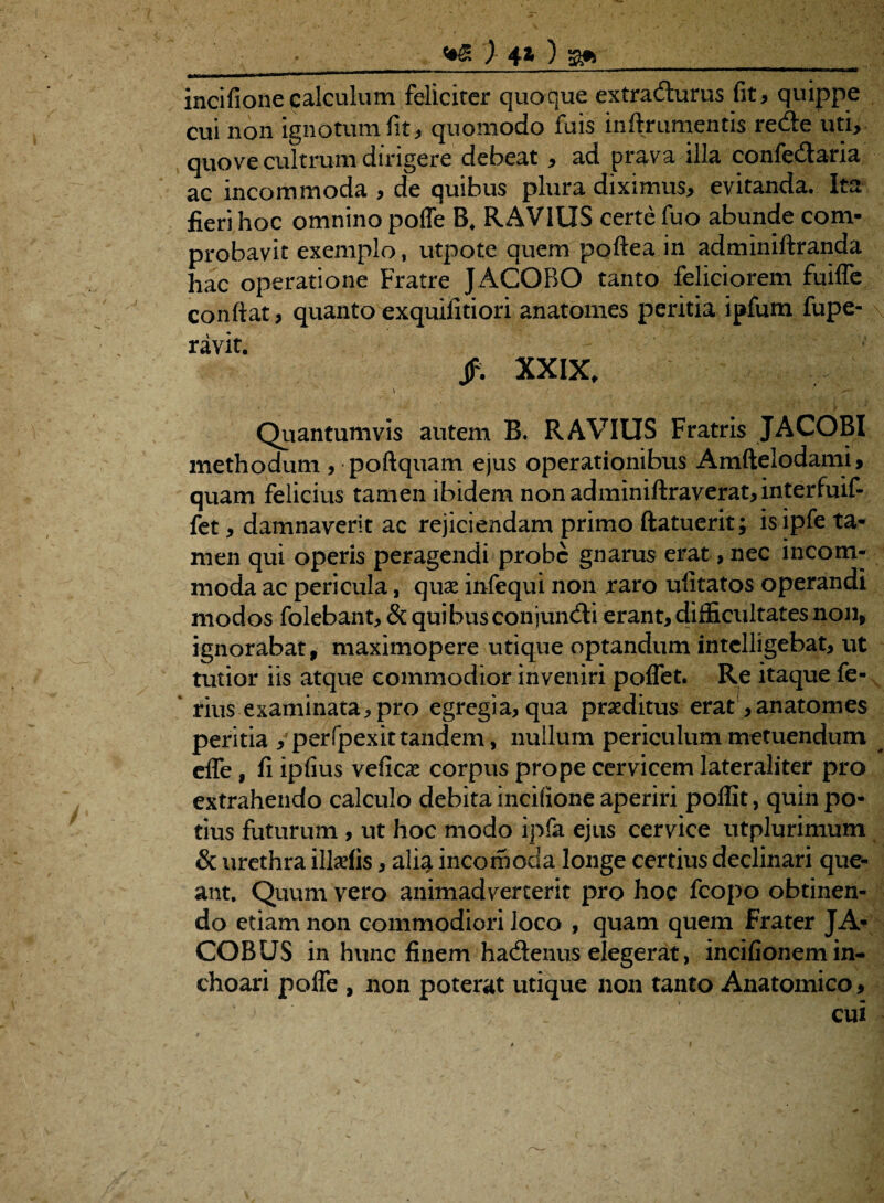 ■_) 4* ) a»__ incifioneqalculum feliciter quoque extracturus fit, quippe cui non ignotum fit, quomodo fuis inftrumentis reCte uti, quove cultrum dirigere debeat, ad prava illa confe&aria ac incommoda , de quibus plura diximus, evitanda. Ita fieri hoc omnino polfe B. RAVIUS certe fuo abunde com¬ probavit exemplo, utpote quem poftea in adminiftranda hac operatione Fratre JACOBO tanto feliciorem fuifle confiat, quanto exquifitiori anatomes peritia ipfum fupe- ravit. Jf% XXIX, \ '• ; ■ .■■'V. r? . | , - • y Quantumvis autem B. RAVIUS Fratris JACOBI methodum , poftquam ejus operationibus Amftelodami, quam felicius tamen ibidem nonadminiftraverat,interfuif- fet, damnaverit ac rejiciendam primo ftatuerit; is ipfe ta¬ men qui operis peragendi probe gnarus erat, nec incom¬ moda ac pericula, quae infequi non raro ufitatos operandi modos folebant, & quibusconjuncfti erant, difficultates non, ignorabat, maximopere utique optandum intelligebat, ut tutior iis atque commodior inveniri poflet. Re itaque fe¬ rius examinata, pro egregia, qua praeditus erat, anatomes peritia , perfpexit tandem, nullum periculum metuendum ^ effe, fi ipfius veficae corpus prope cervicem lateraliter pro extrahendo calculo debita incifione aperiri poffit, quin po¬ tius futurum , ut hoc modo ipfa ejus cervice utplurimum & urethra illaefis, alia incomoda longe certius declinari que¬ ant. Quum vero animadverterit pro hoc fcopo obtinen¬ do etiam non commodiori loco , quam quem Frater JA- COBUS in hunc finem hadtenus elegerat, incifionem in¬ choari polfe , non poterat utique non tanto Anatomico, cui