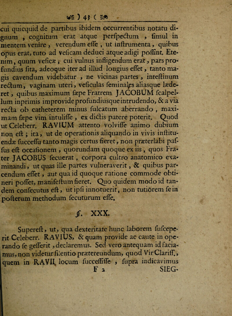 ) 4f ( cui quicquid de partibus ibidem occurrentibus notatu di¬ gnum , cognitum erat atque perfpedum , timui in mentem venire * verendum efle , ut inftrumenta, quibus opus erat, tuto ad veficam deduci atque adigi poffint. Ete¬ nim , quum veficae, cui vulnus infligendum erat, pars pro¬ fundius fita, adeoque iter ad illud longius eflet, tanto ma¬ gis cavendum videbatur , ne vicinas partes , inteftinum redum, vaginam uteri, veficulas feminalis aliasque laede¬ ret, quibus maximum fepe Fratrem JACOBUM fcalpel- lum inprimis improvide profundiusque intrudendo, & avia reda oh catheterem minus fuicatum aberrando , maxi¬ mam faepe vim intulifle , ex didis patere poterit. Quod utCeleberr. RAVIUM attento volvifle animo dubium non eft ; ita, ut de operationis aliquando in vivis inftitu- endae fucceflu tanto magis certus fieret, non praeterlabi paf- fus eft occationem , quorundam quoque ex iis , quos Fra¬ ter JACOBUS lecuerat , corpora cultro anatomico exa¬ minandi , ut quas ille partes vulneraverit, & quibus par¬ cendum eflet, aut qua id quoque ratione commode obti¬ neri poflet, manifeftum fieret. Quo quidem modo id tan¬ dem confecutus eft, ut ipfi innotuerit, non tutiorem fein pofterum methodum fecuturum efle, T Jf. XXX. Supereft, ut, qua dexteritate hunc laborem fufcepe- rit Celeberr. RAVIUS, & quam provide ac caute in ope¬ rando fe geflerit, declaremus. Sed vero antequam id facia¬ mus, non videturfilentiopraetereundum, quod VirClarilT., quem in R A VII. locum fucceffifle , fupra indicavimus F a SIEG-