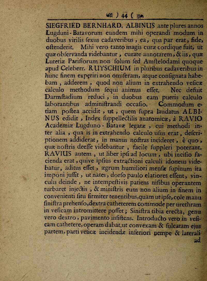 SIEGFRIED BERNHAR.D. ALBINUS anteplures annos Lugduni- Batavorum eundem mihi operandi modum in duobus virilis fexus cadaveribus, ea, qua par erat , fide, oftenderit. Mihi vero tanto magis curae cordique fuit, ut quae obfervanda videbantur , curate annotarem, & iis, quae Lutetis Pariliorum non folum fed Amftelodami quoque apud Celeberr. RUYSCHIUM in pluribus cadaveribus in hunc finem experiri non omiferam, atque confignata habe¬ bam , adderem , quod non alium in extrahendo veficae calculo methodum fequi animus elfet. Nec defuit Darmftadium reduci, in duobus eam pueris calculo laborantibus adminiftrandi occafio. Commodum e- tiam poftea accidit , ut , quem fupra laudatus ALBI¬ NUS edidit , Index fuppelledilis anatomicae, a RAVIO Academiae Lugduno - Batavae legata: , cui methodi in¬ ter alia , qua is in extrahendo calculo ufus erat, deferi* ptionem addiderat, in manus noftras incideret, e quo , quae noftris deelfe videbantur , facile fuppleri poterant. RAVIUS autem , ut liber ipfiad locum , ubi incifio fa¬ cienda erat, quive ipfius extradioni calculi idoneus vide¬ batur, aditus elfet, aegrum humiliori menfse fupinum ita imponi juffit, ut nates , dorfo paulo elatiores eflent, vin¬ culis deinde , ne intempeftivis patiens nilibus operantem turbaret injedis , & miniftris eum non alium in finem in convenienti fitu firmiter tenentibus,quam ut ipfe,cole manu finiftra prehenfo,dextra catheterem commode per urethram ' in veficam intromittere polfet; Siniftra tibia ereda, genu vero dextro, pavimento infiftens. Introdudo vero in vefi- cam cathetere, operam dabat,ut convexam & fulcatam ejus partem, parti velies incidenda: inferiori nempe & laterali ad