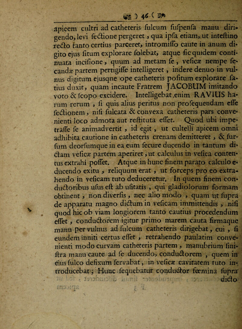 apicem cultri ad catheteris fulcum fnfpenfa manu diri¬ gendo* levi feflione pergeret * qua ipfa etiam, ut inteftino reflo fanto certius parceret* intromiffo caute in anum di¬ gito ejus litum explorare folebat, atque fic quidem conti- nuata incifione * quum ad metam fe, veficae nempe fe- candx partem pertigiffe intelligeret , indere denuo in vul¬ nus digitum ejusqne ope catheteris politum explorare la¬ tius duxit, quam incaute Fratrem JACOBUM imitando voto & fcopo excidere. Iiitelligebat ,enim RAVIUS ha¬ rum rerum , li quis alius peritus non profequendam effe feflionem, nili fulcata & convexa catheteris pars conve¬ nienti loco admota aut reftituta effet. Quod ubi impe- traffe fe animadvertit , id egit , ut cultelli apicem omni adhibita cautione in catheteris crenam demitteret, & fur- fum deorfumque in ea eum fecure ducendo in tantum di- flam veficae partem aperiret ,ut calculus in vefica conten¬ tus extrahi poffet. Atque in hunc finem parato calculo e- ducendo exitu , reliquum erat , ut forceps pro eo extra¬ hendo in veficam tuto deduceretur. In quem finem con- duftoribus ufus eft ab ufitatis , qui gladiolorum formam obtinent, non diverfis , nec alio modo , quam ut fupra de apparatu magno diflum in veficam immittendis , nili quod hic ob viam longiorem tanto cautius procedendum effet, conduflorcm igitur primo marem cauta firmaque manu per vulnus ad fulcum catheteris dirigebat, cui , fi eundem inniti certus effet , retrahendo paulatim conve¬ nienti modo curvam catheteris partem , manubrium fini* lira manu caute ad fe ducendo, condudorem , quem iri eius fulco defixum fervabat, in veficam cavitatem tuto in¬ troducebat j Hunc feqiiebatur conduflor fceniina fupra • i. oni:-• - , • diflo
