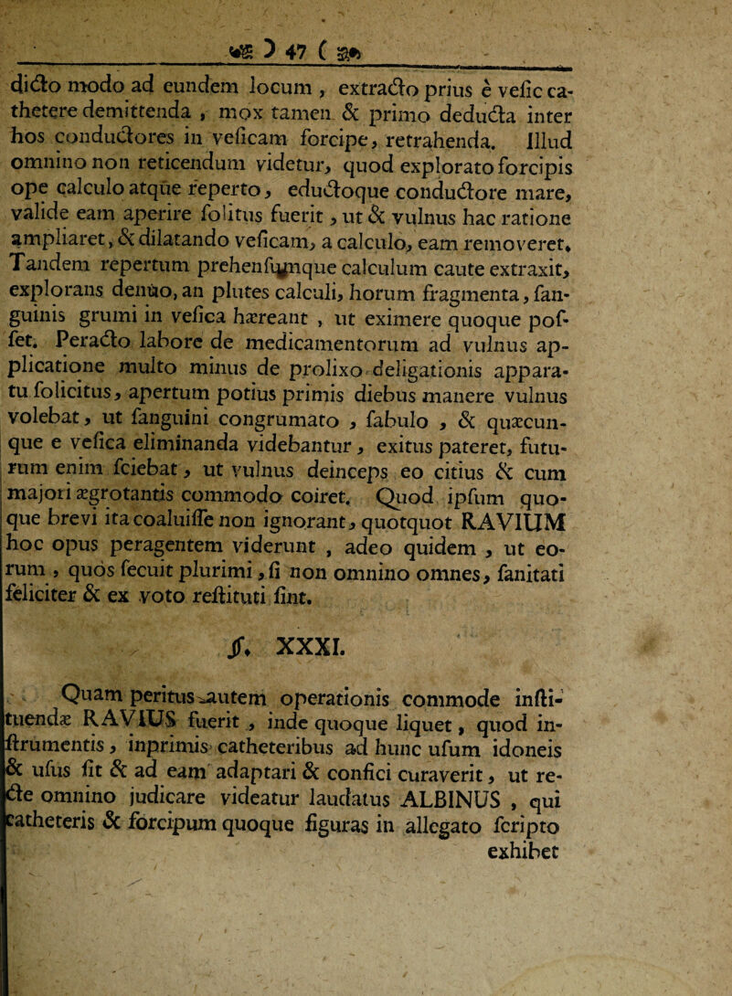 . ***.. , , mi ni. i n„ dido modo ad eundem locum , extrado prius e velic ca¬ thetere demittenda , mox tamen & primo deduda inter hos condudores in veficam forcipe, retrahenda. Illud omnino non reticendum videtur, quod explorato forcipis ope calculo atque reperto, edudoque condudore mare, valide eam aperire fpiitus fuerit, ut & vulnus hac ratione ampliaret , & dilatando veficam, a calculo, eam removeret* Tandem repertum prehenfignque calculum caute extraxit, explorans dentio, an plutes calculi, horum fragmenta, fan- guinis grumi in vefica haereant , ut eximere quoque pof- fet. Perado labore de medicamentorum ad vulnus ap¬ plicatione multo minus de prolixo deligationis appara¬ tu folicitus, apertum potius primis diebus manere vulnus volebat, ut fanguini congrumato , fabulo , & quascun¬ que e vefica eliminanda videbantur, exitus pateret, futu¬ rum enim fciebat, ut vulnus deinceps eo citius & cum majori ^grotantis commodo coiret. Quod ipfum quo- ique brevi itacoaluiffenon ignorant, quotquot RAVIUM hoc opus peragentem viderunt , adeo quidem , ut eo¬ rum , quos fecuit plurimi,fi non omnino omnes, fanitati feliciter & ex voto reftituti fint. Jf* XXXI. Quam peritus ^utem operationis commode infti- tiiendas RAVIUS fuerit , inde quoque liquet, quod in- ftrumentis, inpnmis catheteribus ad hunc ufum idoneis & ufus fit & ad eam adaptari & confici curaverit, ut re- de omnino judicare videatur laudatus ALBINUS , qui catheteris & forcipum quoque figuras in allegato fcripto exhibet