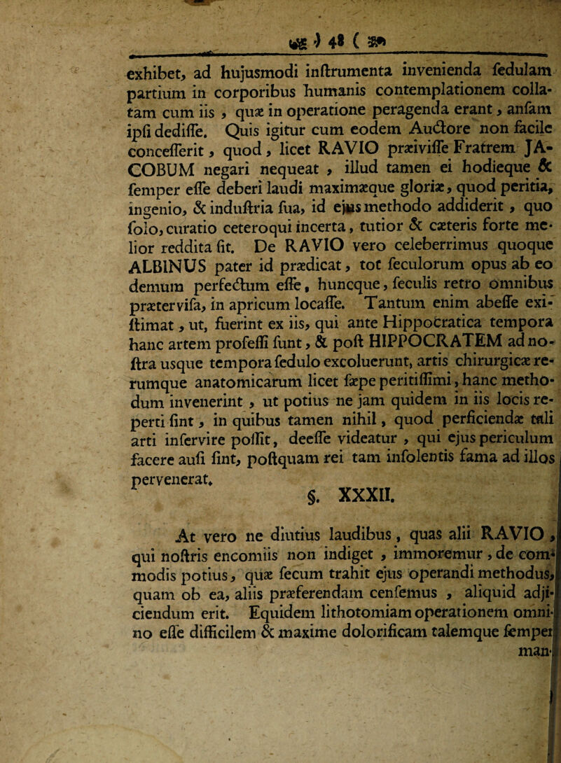W£ •) 4* ( exhibet, ad hujusmodi inftrumenta invenienda fedulam partium in corporibus humanis contemplationem colla* tam cum iis , quae in operatione peragenda erant, anfam ipfi dedifle. Quis igitur cum eodem Au&ore non facile concefferit, quod, licet RAVIO praiviffe Fratrem JA- COBUM negari nequeat , illud tamen ei hodieque & femper efle deberi laudi maximaeque gloriae, quod peritia, ingenio, & induftria fua, id ej»s methodo addiderit, quo folo, curatio ceteroqui incerta, tutior & caeteris forte me¬ lior reddita fit. De RAVIO vero celeberrimus quoque ALBINUS pater id praedicat, tot feculorum opus ab eo demum perfedum efle, huneque, feculis retro omnibus praetervifa, in apricum locafle. Tantum enim abeffe exi- ftimat, ut, fuerint ex iis, qui ante Hippocratica tempora hanc artem profeffi funt, & poft HIPPOCRATEM adno- ftra usque tempora fedulo excoluerunt, artis chirurgicae re¬ rumque anatomicarum licet faepe peritiffimi , hanc metho¬ dum invenerint , ut potius ne jam quidem in iis locis re¬ perti fint, in quibus tamen nihil, quod perficiendae tali arti infervire pollit, deefle videatur , qui ejus periculum facere aufi fint, poftquam rei tam infolentis fama ad illos pervenerat, §. XXXII. At vero ne diutius laudibus, quas alii RAVIO qui noftris encomiis non indiget , immoremur, de com modis potius, qua: fecum trahit ejus operandi methodus, quam ob ea, aliis praeferendam cenfemus , aliquid adji ciendum erit. Equidem lithotomiam operationem omni no efle difficilem & maxime dolorificam talemque femper man