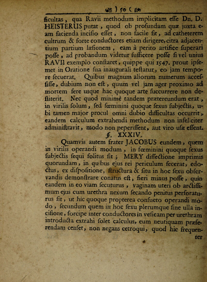 ) 1® c ficultas , qua Ravii methodum implicitam effe Dn. D. HEISTERLIS putat , quod ob profundam quae juxta e* am facienda incifio effet» non facile fit, ad catheterem cultrum & forte conductores etiam dirigere, citra adjacen¬ tium partium Ixfionem , eam a perito artifice fuperari pofie 9 ad probandum videtur fufficere pofie fi vel unius RAVII exemplo conflaret, quippe qui 1547. prout ipfe- met in Oratione fua inaugurali teftatur,, eo jam tempo* re fecuerat. Quibus magnum aliorum numerum accef- fifle, dubium non eft, quum vel jam ager proximo ad mortem fere usque hac quoque arte fuccurrere non de* ftiterit*. Nec quod minime tandem praetereundum erat * in virilis folum, fed feeminini quoque fexus fubjedis, u- bi tamen major procul omni dubio difficultas occurrit* eandem calculum extrahendi methodum non infeliciter adminiftravit, modo non peperiflent* aut viro ufae eflent* jf. XXXIV. Quamvis autem frater JACOBUS eundem, quem in virilis operandi modum, in feeminini quoque fexus fubjeCtis fequi folitus fit ; MERY difledione imprimis quorumdam, in qubus ejus rei periculum fecerat, edo* dus, ex difpofitione, ftrudura & fitu in hoc fexu obfer- vandis demonftrare conatus eft, fieri minus pofie, quin eandem in eo viam fecuturus , vaginam uteri ob ardiffi- mum ejus cum urethra nexum fecando penitus perforatu¬ rus fit, ut hic quoque propterea confueto operandi mo¬ do , fecundum quem in hoc fexu plerumque fine ulla in« cilione, forcipe inter condudores in veficam per urethram introduda extrahi folet calculus* eum neutiquam prsefe* non negans cetroqui* quod hic frequen¬ ter