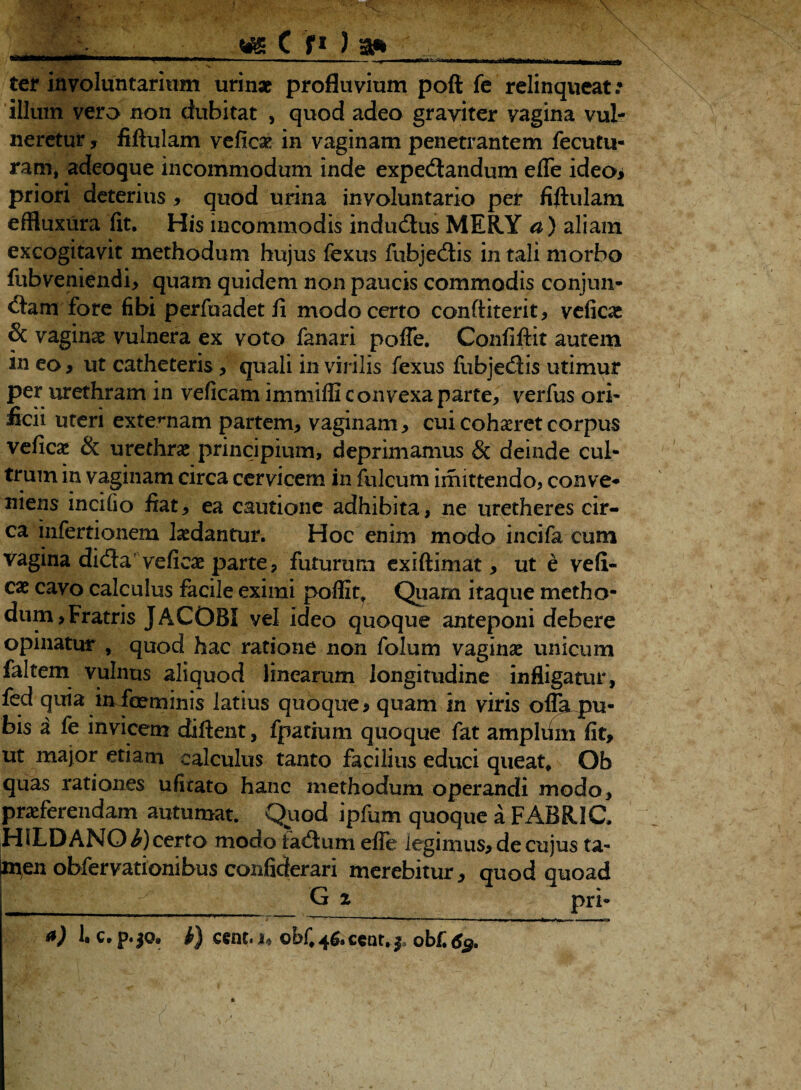 C fi ) 3* — —'I  ■ ' !-■ - , —>———MjtOfcM— ter involuntarium urinae profluvium pofi fe relinqueat .• illum vero non dubitat , quod adeo graviter vagina vul¬ neretur , fillulam veficae in vaginam penetrantem fecutu- ram, adeoque incommodum inde expedtandum effe ideoi priori deterius , quod urina involuntario per fiftulam effluxura fit. His incommodis indu&us MERY a) aliam excogitavit methodum hujus fexus fubjedis in tali morbo fubvemendi, quam quidem non paucis commodis conjun- dam fore fibi perfuadet fi modo certo conftiterit, veficae & vagina vulnera ex voto fanari poffe. Confiftit autem in eo, ut catheteris, quali in virilis fexus fubjedis utimur per urethram in veficam immiffi c onvexa parte, verfus ori¬ ficii uteri externam partem, vaginam, cui cohaeret corpus veficac & urethra principium, deprimamus & deinde cul¬ trum in vaginam circa cervicem in fui cum imittendo, conve- niens incilio fiat, ea cautione adhibita, ne uretheres cir¬ ca infertionem ludantur. Hoc enim modo incifa cum vagina di(3a vefira parte, futurum exiftimat, ut e veli¬ te cavo calculus facile eximi poflitT Quam itaque metho¬ dum, Fratris JACOBI vel ideo quoque anteponi debere opinatur , quod hac ratione non folum vaginae unicum faltem vulnus aliquod linearum longitudine infligatur, fed quia infceminis latius quoque* quam in viris offa pu¬ bis a fe invicem cfiftent, fpatium quoque fat ampldm fit, ut major etiam calculus tanto facilius educi queat* Ob quas rationes ufkato hanc methodum operandi modo, praeferendam autumat. Quod ipfum quoque a FABRIC, HiLDANO^) certo modo lactum effe legimus, de cujus ta- ^nen obfervationibus confiderari merebitur, quod quoad t pri- a) 1. c. p.jo. i) cent. 1, oblocent.*, obf. 63.