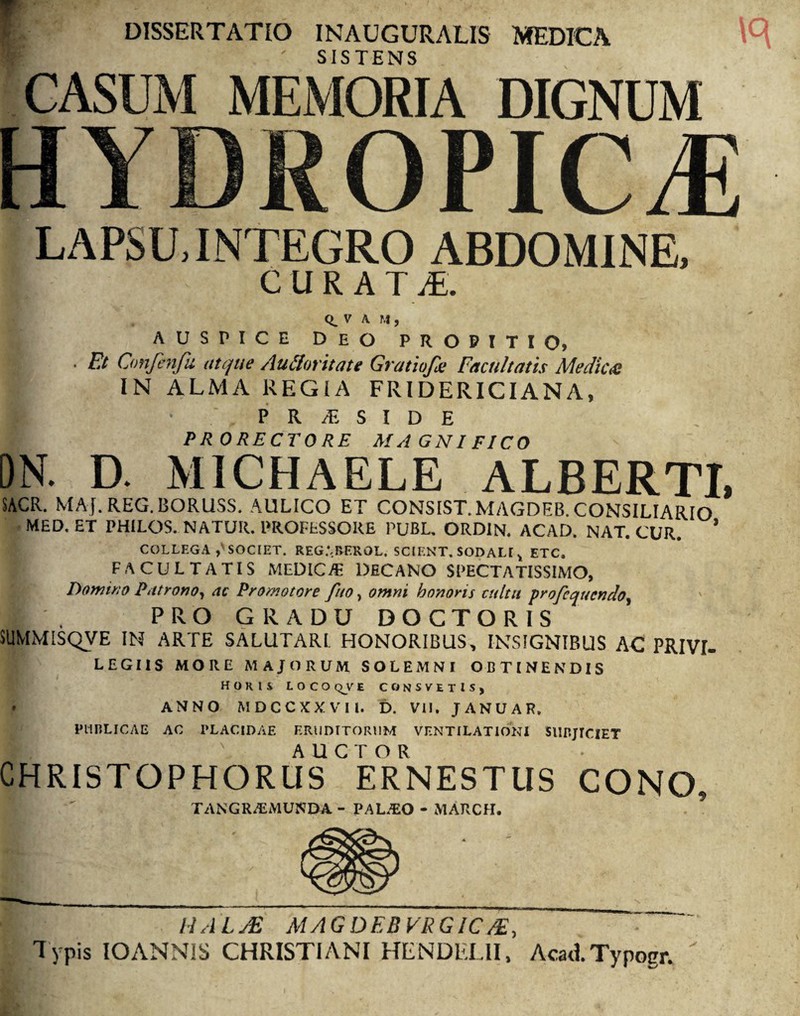 DISSERTATIO INAUGURALIS MEDICA SISTENS LAPSU. INTEGRO ABDOMINE. ^ CURAT JE. Q_ V A. M , AUSPICE DEO propitio, » • Et Omfenfu atque AtiCloritate Gratiofa Facultatis Mediae IN ALMA REGIA FRIDERICIANA, ■ P R JE S I D E PRORECTORE MAGNIFICO DN. D. M1CHAELE ALBERTI, SACR. MAJ. REG. BORUSS. AULICO ET CONSIST.MAGDEB. CONSILIARIO MED. ET PHILOS. NATUR. PROFESSORE PUBL. ORDIN. ACAD. NAT. CUR. ’ COLLEGA SOCIET. REG.*,BEROL. SCIENT, SODALI ^ ETC» facultatis medica decano spectatissimo, Domino Patrono, ac Promat ore fuo, omni honoris cultu profcqucndo, ' H . PRO GRADU DOCTORIS SUMMISQVE IN ARTE SALUTARI HONORIBUS, INSIGNIBUS AC PRIVI- LEGI1S MORE MAJORUM SOLEMNI OBTINENDIS Horis locoqve consvetis, ANNO MDCCXXVIl. D. VII. JANUAR. PUBLICAE AC PLACIDAE ERUDITORUM VENTILATIONI SUBJICIET CHRISTOPHORU3ERNESTUS CONO, TANGR/EMUNDA - PAUEO - MARCH. MALyE MAGDEB VRGIC/£, Typis IOANNIS CHRISTIANI HENDELII, Acati Typogr. 