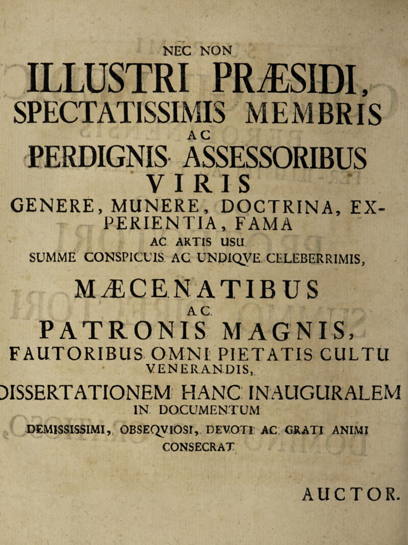 NEC NON ILLUSTRI PRiESIDI, MEMBRIS SPECTATISSIMIS PERDIGNIS ASSESSORIBUS VIRIS GENERE, MUNERE, DOCTRINA, EX¬ PERIENTIA, FAMA ' AC ARTIS USU SUMME CONSPICUIS AC UNDIQVE. CELEBERRIMIS, MAECENATIBUS PATRONIS MAGNIS, FAUTORIBUS OMNI PIETATIS CULTU VENERANDIS, DISSERTATIONEM HANC IN AUGURALEM IN; DOCUMENTUM DEMISSISSIMI,, GBSEQVIOSI, DEVOTI AC: GRATI ANIMI CONSECRAT
