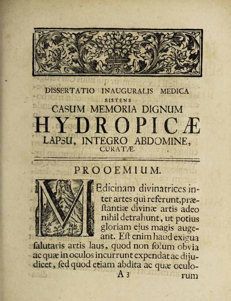 SISTENS CASUM MEMORIA DIGNUM HYDROPICA LAPSU, INTEGRO ABDOMINE, CURATA. PROOEMIUM. Edicinam divinatrices in¬ ter artes qui referunt,prae- ftantiae divinae artis adeo nihil detrahunt, ut potius gloriam ejus magis auge¬ ant. Eft enim haud exigua ialutaris artis laus, quod non folurn obvia ac quae in oculos incurrunt expendat ac diju¬ dicet, ledquod etiam abdita ac quae cculo- A 3 rura