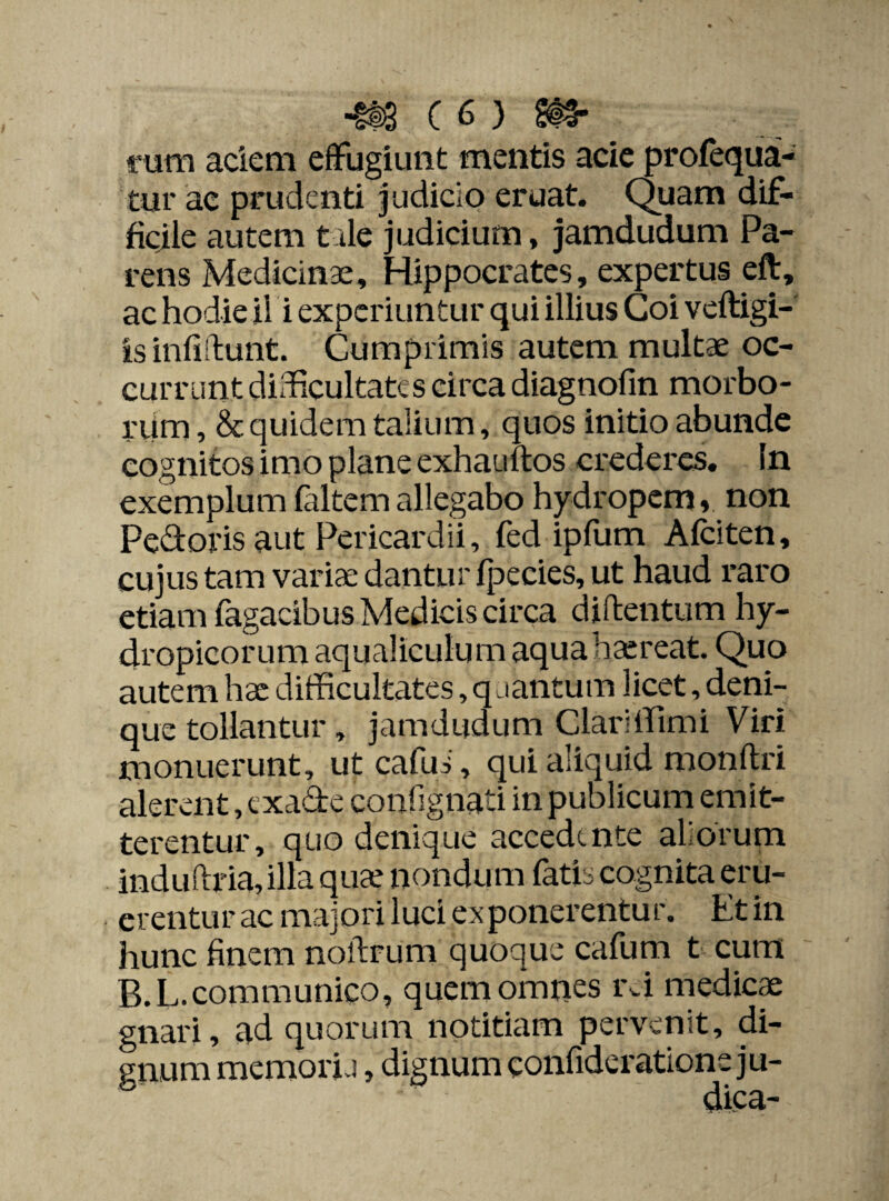 rum aciem effugiunt mentis acie profequa- tur ae prudenti Judicio eruat. Quam dif¬ ficile autem tale judicium, jamdudum Pa¬ rens Medicinae, Hippocrates, expertus eft, ac hodie ii i experiuntur qui illius Coi veftigi-' isinliftunt. Cumprimis autem multae oc¬ currunt difficultates circa diagnofin morbo¬ rum , & quidem talium, quos initio abunde cognitos imo plane exhauftos crederes. In exemplum faltem allegabo hydropem, non Pedoris aut Pericardii, fed ipfum Afciten, cujus tam variae dantur fpecies, ut haud raro etiam Tagacibus Medicis circa diftentum hy¬ dropicorum aqualiculum aqua haereat. Quo autem hae difficultates, quantum licet, deni¬ que tollantur, jamdudum Clariffimi Viri monuerunt, ut cafus, qui aliquid monftri alerent, exade contignati in publicum emit¬ terentur, quo denique accedente aliorum induftria, illa quae nondum fatis cognita eru¬ erentur ac majori luci ex ponerentu r. Et in hunc finem noftrum quoque cafum t cum B.L.communico, quem omnes rei medicae gnari, ad quorum notitiam pervenit, di¬ gnum memori j , dignum eonfideratione ju-