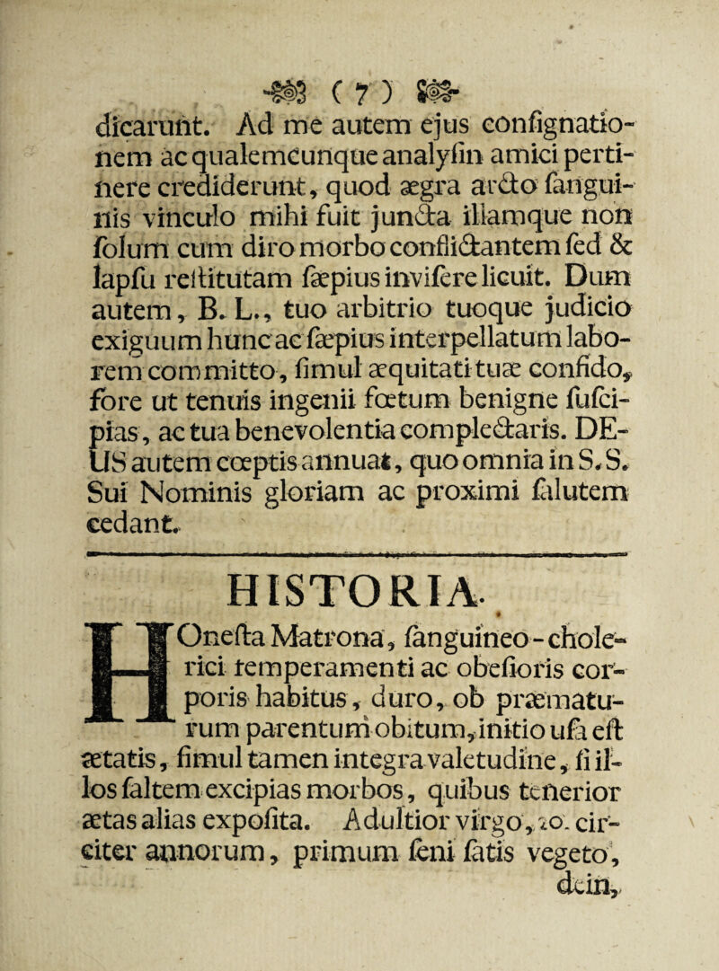 dicarunt. Ad me autem ejus confignatio- nem ac qualemcunque analylin amici perti¬ nere crediderunt, quod aegra ardo fangui- liis vinculo mihi fuit junda iliamque non folum cum diro morbo conflidantem fed & lapfu rellitutam faepius invifere licuit. Dum autem, B. L., tuo arbitrio tuoque judicio exiguum hunc ac faepius interpellatum labo¬ rem committo, fimul aequitatituae confido* fore ut tenuis ingenii fatum benigne fufci- pias , ac tua benevolentia compledaris. DE¬ US autem captis annuat, quo omnia in S. S. Sui Nominis gloriam ac proximi falutem cedant. HOnefia Matrona, (anguineo - chole- rici temperamenti ac obelioris cor¬ poris habitus, duro, ob praematu¬ rum parentum obitum, initio ufa eft aetatis, fimul tamen integra valetudine, fi il¬ los faltem excipias morbos, quibus tenerior aetas alias expolita. Adultior virgo, eo. cir¬ citer annorum, primum feni fatis vegeto.