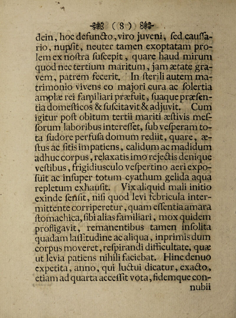 ■m c s > m- ' . dein, hoc defundo, viro juveni, fed cauffa- rio, nup/it, neuter tamen exoptatam pro¬ lem ex noftra fufcepit, quare haud mirum quod nec tertium maritum, jam aetate gra¬ vem , patrem fecerit. In herili autem ma¬ trimonio vivens eo majori cura ac folertia amplae rei familiari praefuit , fuaquepraelen- tia domehicos & fufcitavit & adjuvit. Cum igitur poft obitum tertii mariti aehivis mef- forum laboribus intereffet, fub vefperam to¬ ta fudore perfufa domum rediit, quare, ae- ftusac fitis impatiens, calidum ac madidum adhuc corpus, relaxatis imo rejedis denique vehibus, frigidiusculo vefpertino aeri expo- fuit ac infuper totum cyathum gelida aqua repletum exhaufit. Vixaliquid mali initio exinde fenfit, nili quod levi febricula inter¬ mittente corriperetur, quam effentia amara homachica, fibi alias familiari, mox quidem profligavit, remanentibus tamen infolita quadam lalfitudine ac aliqua, inprimis dum corpus moveret, refpirandi difficultate, quae ut levia patiens nihili faciebat. Hincdenuo expetita, anno, qui ludui dicatur, exado, etiam ad quarta acceffit vota, fidemque con- . nubii
