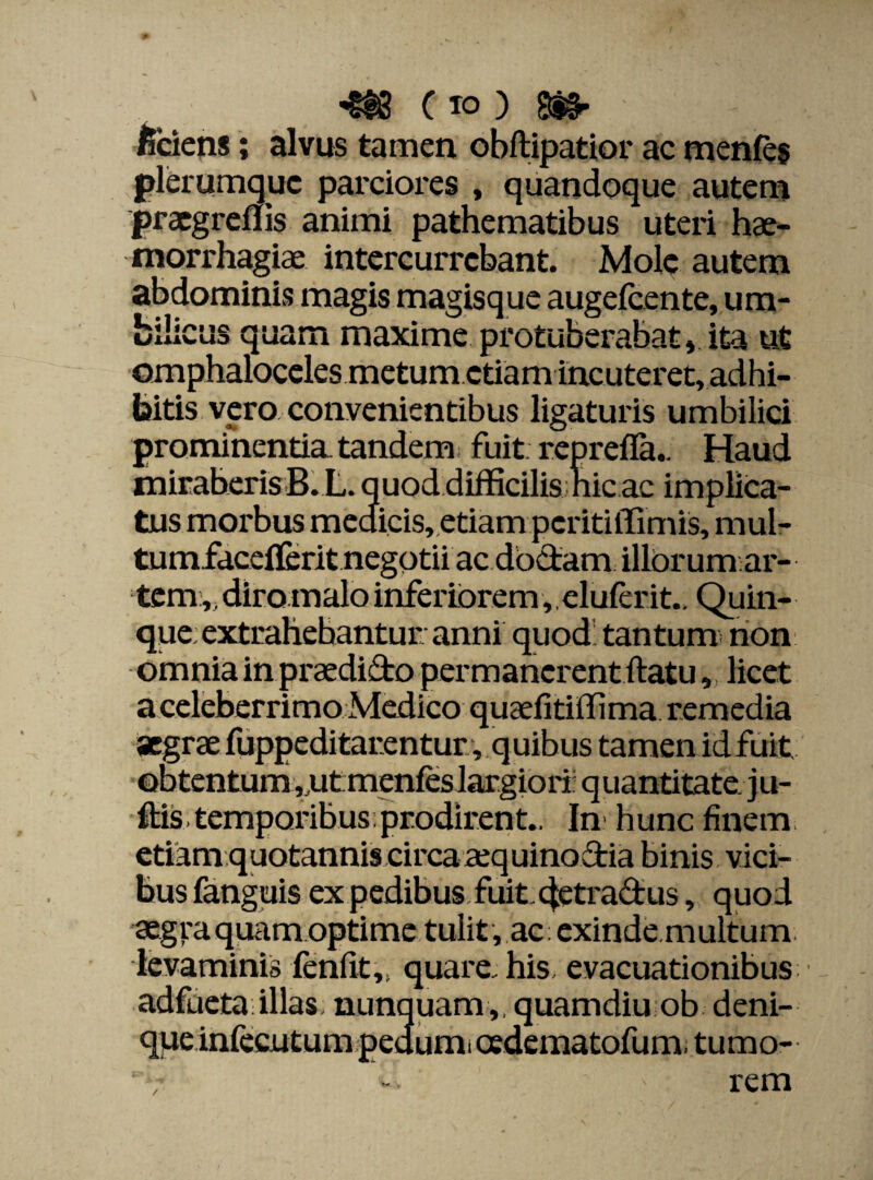 m Cio ) m> ficiens; alvus tamen obftipatior ac menfes plerumque parciores , quandoque autem praegreflis animi pathematibus uteri hae¬ morrhagiae intercurrebant. Mole autem abdominis magis magisque augefeente, um¬ bilicus quam maxime protuberabat» ita ut omphaloceles metum etiam incuteret, adhi¬ bitis vero convenientibus ligaturis umbilici prominentia tandem fuit reprefla.. Haud miraberis B. L. quod difficilis nic ac implica¬ tus morbus medicis, etiam peritiffimis, mul- tumfaceffcrit negotii ac doctam illorum ar¬ tem ,, diro malo inferiorem,, eluferit.. Quin¬ que; extrahebantur anni quod tantum» non omnia in praedifto permanerent ftatu, licet a celeberrimo Medico quaefitiffima remedia aegrae fuppeditarentur, quibus tamen idfuit obtentum ,,ut:menfes largiori: quantitate, j u- ftis temporibus prodirent., In hunc finem etiam quotannis circaaequinoftia binis vici¬ bus fanguis ex pedibus fuit 4etra£tus, quod aegra quam optime tulit, ac exinde.multum. levaminis fenfit,, quare, his evacuationibus adfueta illas nunquam,, quamdiu ob deni- que infecutum pedum, cedematofum, tumo- ' rem