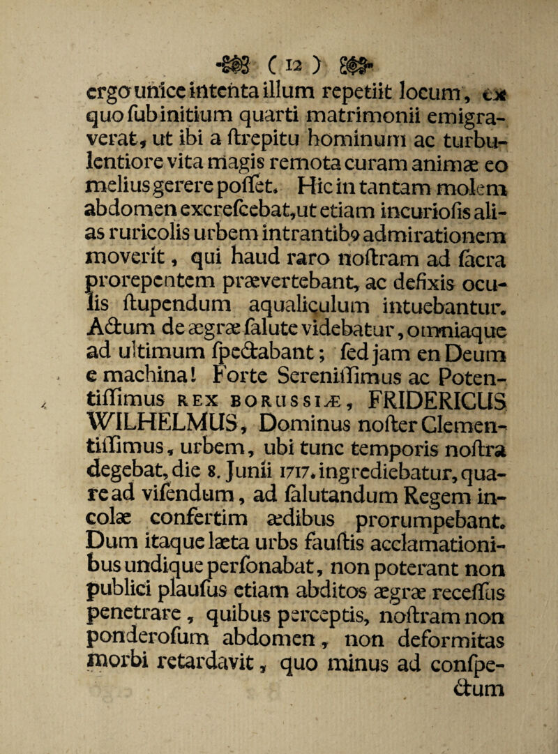 ergo unice itltcnta illum repetiit locum , ec¬ quo fub initium quarti matrimonii emigra¬ verat, ut ibi a ftrepitu hominum ac turbu¬ lentiore vita magis remota curam animae eo melius gerere pofifet. Hic in tantam molem abdomen excrefcebat,ut etiam incuriofis ali¬ as ruricolis urbem intrantib^ admirationem moverit, qui haud raro noftram ad facra prorepentem praevertebant, ac defixis ocu¬ lis ltupcndum aqualiculum intuebantur. Adum de cegrae folute videbatur, otrmiaque ad ultimum fpedabant; fedjam en Deum e machina! Forte Serenillimus ac Poten- tiffimus rex borlissi^e, FRIDERICUS WILHELMUS, Dominus nofter Clemen- tilfimus, urbem, ubi tunc temporis noftra degebat, die 8. Junii 1717. ingrediebatur, qua¬ re ad vifendum, ad falutandum Regem in¬ colae confertim aedibus prorumpebant. Dum itaque laeta urbs fauftis acclamationi¬ bus undique perfonabat, non poterant non publici plaufus etiam abditos aegrae recedas penetrare, quibus perceptis, noftram non ponderofum abdomen, non deformitas morbi retardavit, quo minus ad confpe- dum