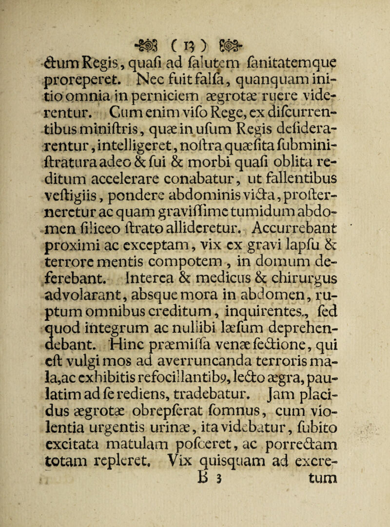 *§®3 c n) m- dum Regis, quafi ad falutem fanitatemque proreperet. Nec fuitfalfa, quanquam ini¬ tio omnia in perniciem aegrotae ruere vide¬ rentur. Cum enim vifo Rege, ex dilcurren- tibus miniftris, quae in ufum Regis dclidera- rentur, intelligeret, noitra quaefita fubmini- ftratura adeo & fui & morbi quali oblita re¬ ditum accelerare conabatur, ut fallentibus veftigiis, pondere abdominis vida, proller- nerctur ac quam graviffime tumidum abdo¬ men filiceo lirato allideretur. Accurrebant proximi ac exceptam, vix cx gravi lapfu <k terrore mentis compotem , in domum de¬ ferebant. Interea & medicus & chirurgus advolarant, absque mora in abdomen, ru¬ ptum omnibus creditum, inquirentes,, led quod integrum ac nullibi laefum deprehen¬ debant. Hinc praemiffa venae fedione, qui cft vulgi mos ad averruncanda terroris ma¬ lace exhibitis refocillantiby, ledo aegra, pau- latim ad fe rediens, tradebatur. Jam placi¬ dus aegrotae obrepferat fomnus, cum vio¬ lentia urgentis urinae, ita videbatur, fubito excitata matulam pofceret, ac porredam totam repleret. Vix quisquam ad excre-