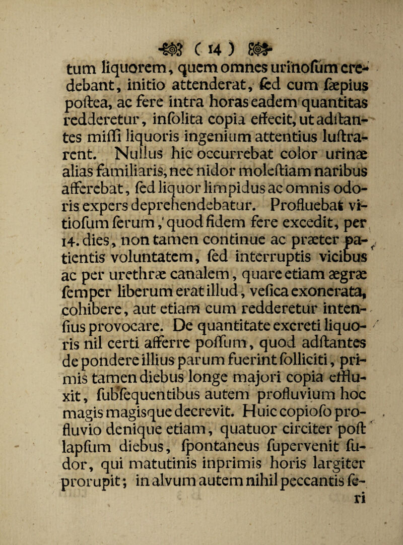 tum liquorem, quem omnes urinorum cre¬ debant, initio attenderat, fed cum faepius poftea, ac fere intra horas eadem quantitas redderetur, infolita copia effecit, ut aditan¬ tes miffi liquoris ingenium attentius luftra- rent. Nullus hic occurrebat color urinae alias familiaris, nec nidor moleftiam naribus afferebat, fed liquor limpidus ac omnis odo¬ ris expers deprehendebatur. Profluebat vi- tiofum ferum,' quod fidem fere excedit, per i4. dies, non tamen continue ac praeter pa- fi tientis voluntatem, fed interruptis vicibus ac per urethrae canalem, quare etiam aegrae femper liberum erat illud, vefica exonerata, cohibere, aut etiam cum redderetur inten- fius provocare. De quantitate excreti liquo¬ ris nil certi afferre poffiim, quod aditantes de pondere illius parum fuerint folliciti, pri¬ mis tamen diebus longe majori copia efflu¬ xit , fubTequentibus autem profluvium hoc magis magisque decrevit. Huic copiofo pro¬ fluvio denique etiam, quatuor circiter poli lapfum diebus, (pontaneus fupervenit fu- dor, qui matutinis inprimis horis largiter prorupit; in alvum autem nihil peccantis fe¬ ri