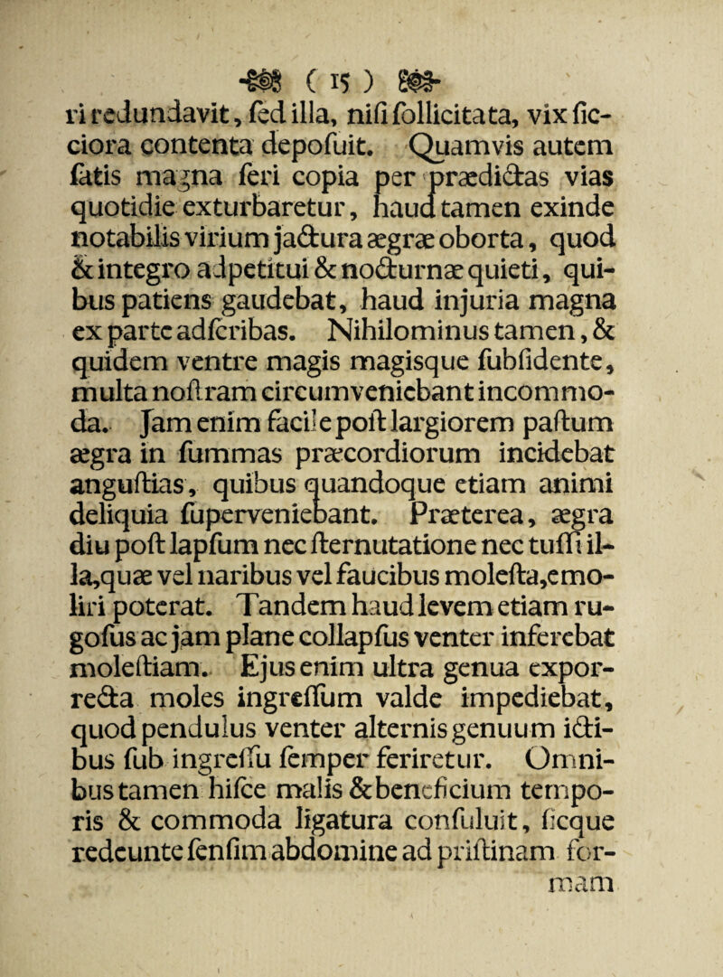 -m m- ri redundavit, fed illa, nififollicitata, vix fic¬ tiora contenta depofuit. Quamvis autem fatis magna Teri copia per praedidas vias quotidie exturbaretur, haud tamen exinde notabilis virium jadura aegrae oborta, quod & integro adpetitui & nodurnae quieti, qui¬ bus patiens gaudebat, haud injuria magna ex parte adfcribas. Nihilominus tamen, & quidem ventre magis magisque fubfidente, multa nodram circumveniebant incommo¬ da. Jam enim faci’ e polt largiorem padum aegra in fummas praecordiorum incidebat angudias, quibus quandoque etiam animi deliquia fuperveniebant. Praeterea, aegra diu poft lapfum nec demutatione nec tu di il- la,quae vel naribus vel faucibus molefta,emo- liri poterat. Tandem haud levem etiam ru- gofusacjam plane collapfus venter inferebat mole diam.- Ejus enim ultra genua expor- reda moles ingrcflum valde impediebat, quod pendulus venter alternis genuum idi- bus fub ingrdfu femper feriretur. Omni¬ bus tamen hifce malis & beneficium tempo¬ ris & commoda ligatura confuluit, ficque redcuntefenfim abdomine ad pridinam for¬ mam I