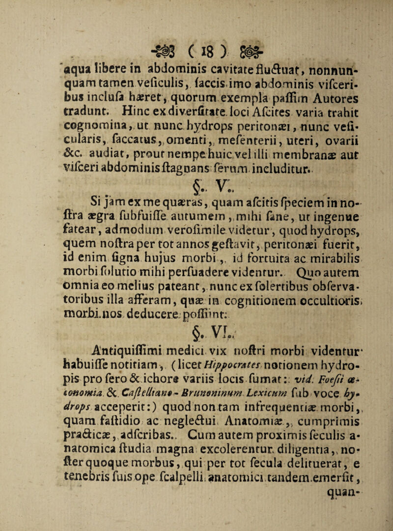 aqua libere in abdominis cavitate fludhiat, nonnurt- quam tamen veficulis,. faecis,imo abdominis vifceri- bus inclufa haeret , quorum exempla paffiin Autores tradunt. Hinc exdiverfitafe.loci Afcites varia trahit cognomina,,ut nunc hydrops peritonsei, nunc veli- cularis, faecatus,,omenti„ mefenterii, uteri, ovarii &c. audiat, prout nempe huic vel illi membranae aut vilceri abdominis ftagnans ferum includitur. §.. v:. oi jam ex me quaeras, quam afeitis fpeciem in no- ftra aegra fubfuiffe autumem ,,rmhi fane, ur ingenue fatear, admodum verofimile videtur, quod hydrops, quem noftraper totanno5geftavitvpentonaei fuerit, id enim figna hujus morbiid fortuita ac mirabilis morbi fblutio mihi perfuadere videntur.. Quo autem omnia eo melius pateant, nunc ex folertibus obferva- toribus illa afferam, quae in cognitionem occultioris; morbinos deducere:poflimt: Antiquiflimi medici vix noftri morbi videntur* habuifle notitiam, (licet Hippocrates notionem hydro¬ pis pro fero & ichore variis locis-fumat:: vid: Foejii tommia &. CaflelltanBrummnum Lextcnrn fub VOCC by* drops acceperit:) quod non tam infrequentiae morbi,, quam fallidio ac negle&ui Anatomiae ,, cumprimis pra&icae,adfcribas., Cum autem proximis feculis a- natomica ftudia magna excolerentur diligentia,, no- fterquoque morbus, qui per tot fecula delituerat, e tenebris fuis ope fcalpellii anatomici tandem.emerfit, quaa-