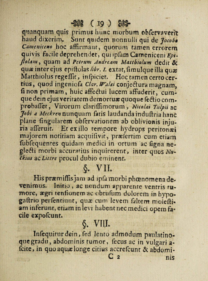 tjaanquam quis primus hunc morbum ohfervaverft haud dixerim. Sunt qwidem nonnulli qui dt Jacob» Camenicem hoc affirmant, quorum tamen errorem quivis facile deprehendet, qunpfamCamenicenii^*. flolam, quam ad Petrum Andrtam Mattbiolum dedit Si qu® inter ejus epiftolas/^r. r. extat,fimulqueilla qu® Matthiolus regeffit, infpiciet. Hoc tamen certo cer¬ tius, quod ingeniofa Clar.lTaUi conje&ura magnam, fi non primam, huic affectui lucem affuderit, cum¬ que dem ejus veritatem demorru* quoque lcffio com- probaffet, Virorum clariffimorum , Nicolai Tulpii ac Johi a Meckrcnnunquam fatis laudanda induftriahanc plane lingularem oblervationem ab oblivionis inju¬ ria afferuit. Et ex illo tempore hydrops peritonaei majorem notitiam acquifivit, praelertim cum etiam fubfequenres quidam medici in ortum ac ligna ne¬ glegi morbi accuratius inquirerent, inter quos Nu- 'tkius ac Littre procul dubio eminent. §. VII, Hispraemifiisjam ad ipfa morbi phcenornenade¬ venimus. Initio , ac nondum apparente ventris ru¬ more, aegri tenfionem ac obrufum dolorem inhypo- gaftrio pertendunt, qu® cum levem faltem molefti- am inferunt, etiam in levi habent nec medici opemfa- ciie expofcunt. §. VIII. Infequitnrdein,fed lento admodum paulatino- quegradu, abdominis tumor, fecus ac in vulgari a- fcite, in quo aquae longe citius accrefcunt & abdomi- C 2 nis