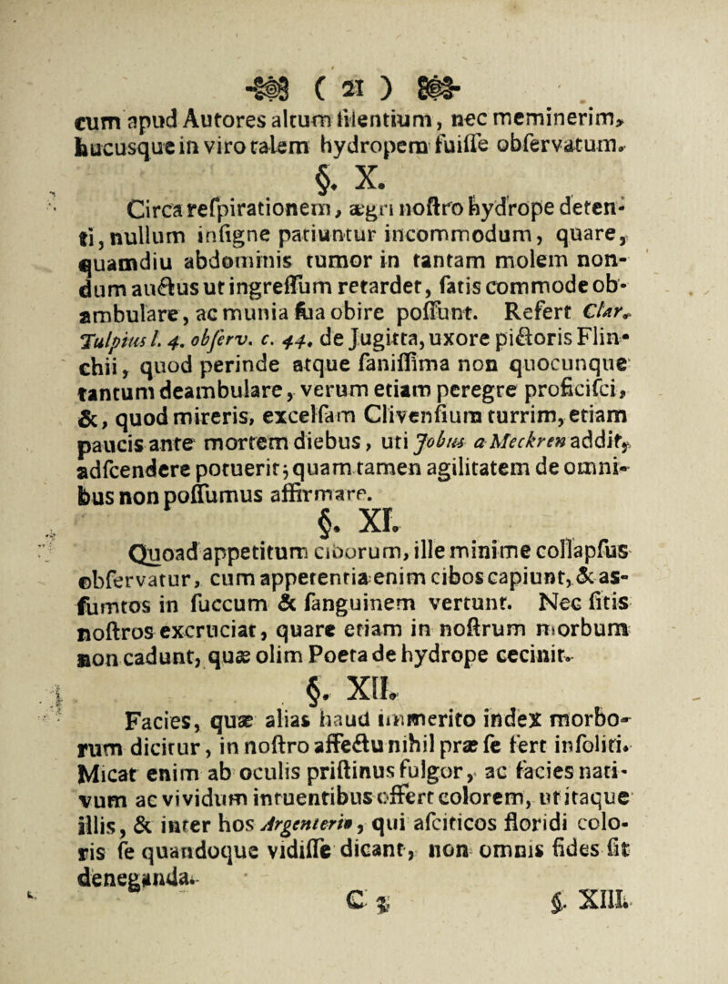 cum apud Autores alcurn lilentium, nec meminerim» hucusque in viro talem hydropem fuiife obfervatum, §. x. Circa refpirationeni, aegri noftro hydrope deten¬ ti, nullum infigne patiuntur incommodum, quare, cuamdiu abdominis tumor in tantam molem non¬ dum au&usutingrefTum retarder, fatis commode ob- ambulare, ac munia fua obire poffunt. Refert Cfan Tulpius l. 4. obferv. c. 44. de Jugirta, uxore pi&orisFlin* chii, quod perinde atque faniffima non quocunque tantum deambulare, verum etiam peregre proficifci, &, quod mireris, excelfam Clivenfiurn turrim, etiam paucis ante* mortem diebus, uti Jobtu aMeckremM\tf adfcendere potuerit ■, quam tamen agilitatem de omni¬ bus non poflumus affirmare. §. XI Quoad appetitum ciOorum, ille minime collapfus ©bfervatur, cum appetentia enim cibos capiunt, 5c as- fumtos in fuccum & fanguinem vertunt. Nec fitis noftrosexcruciat, quare etiam in noftrum morbum non cadunt, que olim Poeta de hydrope cecinit. §. XIL Facies, que alias haud immerito index morbo¬ rum dicitur, in noftro affeftu nihil prefe fert infoliri. Micat enim ab oculis priftinus fulgor, ac facies nati¬ vum ac vividum inruentibus offert eoiorem, ut itaque illis, & inter hos Argemerh,quiafciticos floridi colo¬ ris fe quandoque vidifle dicant , non omnis fides fit c * $. xm. deneganda