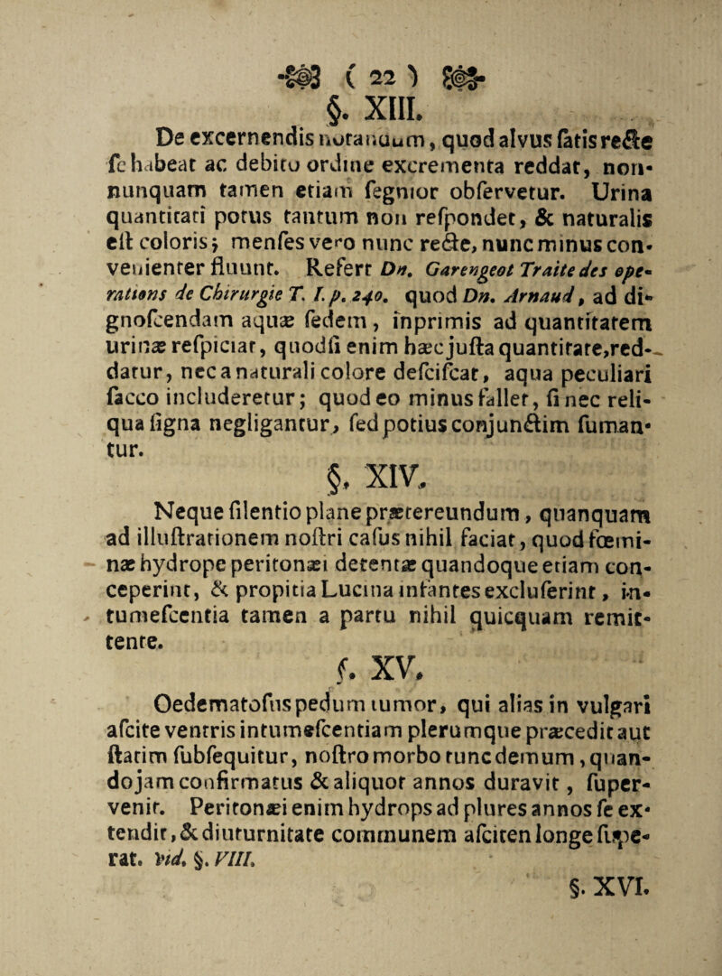 §. XIII. . De excernendis norauuum, quod alvus fatis refie fchabeat ac debitu ordine excrementa reddat, nor»- nunquam tamen etiam fegmor obfervetur. Urina quantitati potus tantum non refpondet, & naturalis eit coloris j menfesvco nunc reSe, nunc minus con¬ venienter fluunt. Refert Da. Garengeot Traite des epe* ratums de Chirurgie T. I. p. 240. quod Da. Arnaud, ad di- gnofcendam aquae fedem , inprimis ad quantitatem urinas refpiciar, quodfi enim hsecjuftaquantitate,red-- datur, nec a naturali colore defeifeat, aqua peculiari facco includeretur; quod eo minus fallet, fi nec reli¬ qua figna negligantur, fed potius conjun&im fuman¬ tur. §, XIV, Neque filentio plane praetereundum, quanquam ad illuftrationem noftri cafus nihil faciat, quod fbemi¬ nae hydrope peritonaei detenta: quandoque etiam con¬ ceperint, & propitia Lucina infantes excluferinr, m« - tumefeentia tamen a partu nihil quicquam remit¬ tente. f. xv* Oedematofuspedum tumor, qui alias in vulgari afeite ventris intumefeentiam plerumque praicedit aut ftarim fubfequitur, noftro morbo tunc demum, qwan- dojam confirmatus &aliquor annos duravit, fuper- venir. Peritonaei enim hydrops ad plures annos fe ex¬ tendit, & diuturnitate communem afcicen longe Aspe¬ rat. 1nd. §. VIII.