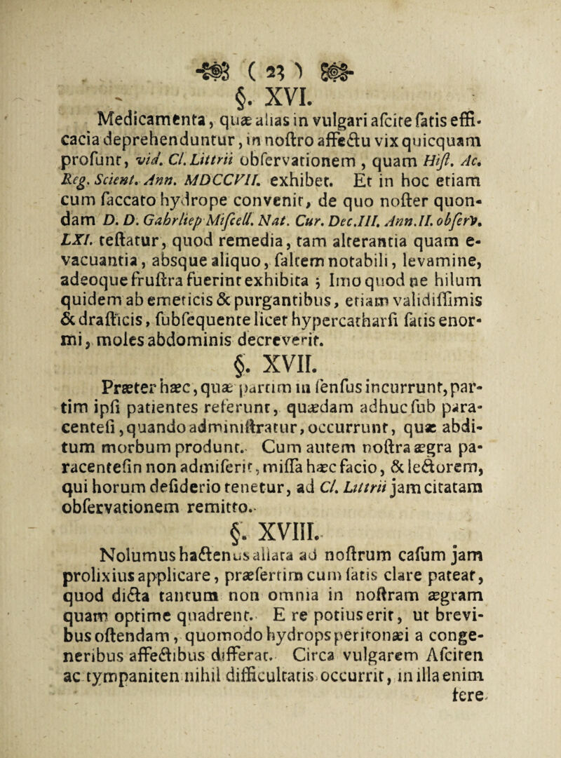 *t$8 ( 8$&- §. XVI. Medicamenta, quas alias in vulgari afeite fatis effi¬ cacia deprehenduntur , in noftro affe&u vix quicquam profunt > via. Cl.Littm obfervationem , quam Hifi. Ac. Reg. Scient. Amt. MDCCVU. exhibet. Et in hoc etiam cum faecato hydrope convenit, de quo nofter quon¬ dam D. D. Gabrliep Mifiell. Nat. Cur. Dcc.IIf. Ann.II. obferlt. LXI. reflatur, quod remedia, tam alterantia quam e- vacuantia, absque aliquo, falcem notabili, levamine, adeoquefruftra fuerint exhibita ; Imo quod ne hilum quidem ab emeticis & purgantibus, etiam validiffimis & drafticis, fubfequente licet hypercatharfi fatis enor¬ mi , moles abdominis decreverit. §. XVII. Praeter haec , quarparrim in fenfus incurrunt, par- tim ipfi patientes referunt, quaedam adhucfub para- centefi, quando adminiftraeur,occurrunt, qua: abdi¬ tum morbum produnt. Cum autem noftra aegra pa* racentefin non adiniferit, mifla ha»c facio, & le&orem, qui horum defiderio renetur, ad C/. Lutrii jam citatam obfervationem remitto. §. XVIII.. Nolumushadlenusallata ad noftrum cafum jam prolixius applicare, praefertimeum latis clare pateat, quod di&a tantum non omnia in noftram sgram quam optime quadrent. E re potiuserir, ut brevi¬ bus oftendam, quomodo hydrops peritonaei a conge¬ neribus affe&ibus differat. Circa vulgarem Afciten ac tympaniten nihil difficultatis occurrit, milia enim tere.