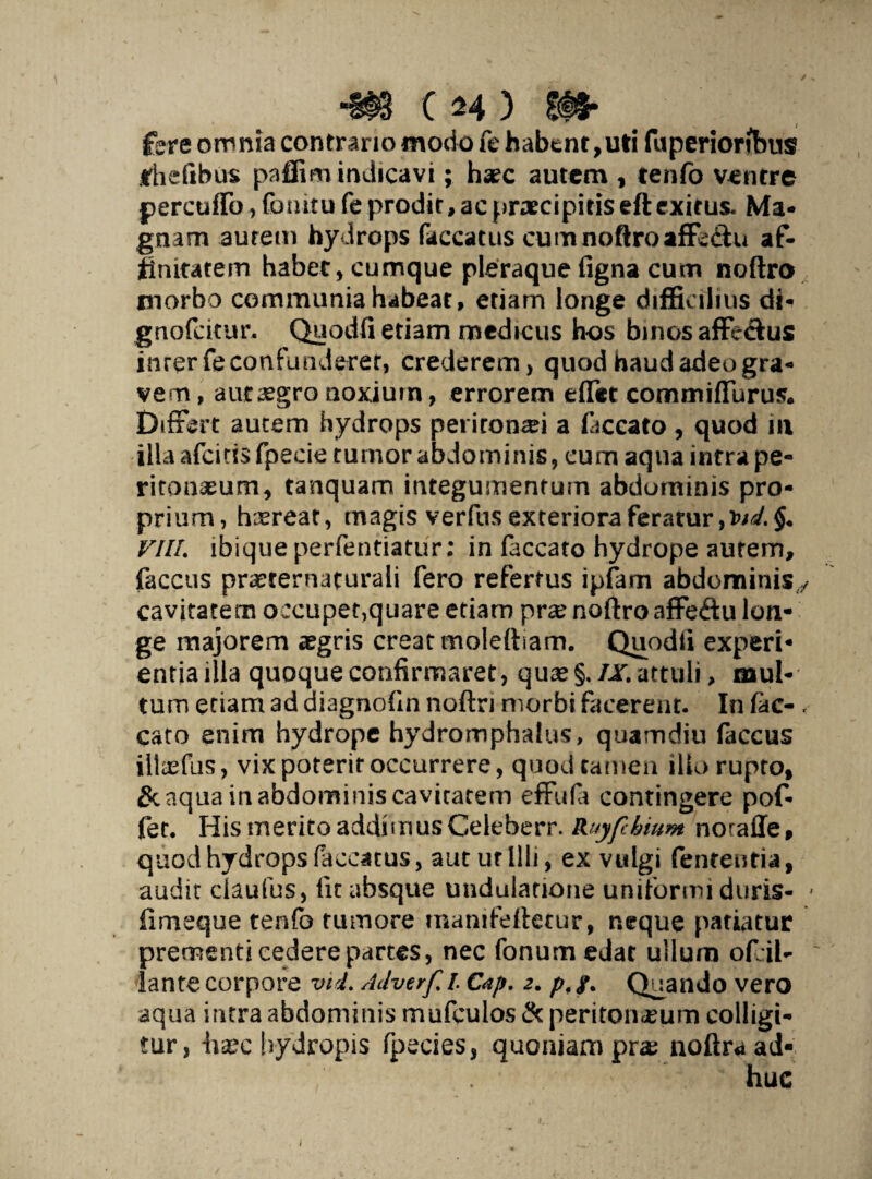fere omnia contrario modo fe habent,uti fuperiorfbus itheiibus paflim indicavi; haec autem , tenfo ventre percufTo, fomtu fe prodit, ac praecipitis eft exitus- Ma¬ gnam aurem hydrops faecatus curn noftro affe&u af¬ finitatem habet, cumque pleraque figna cum noftro morbo communia habeat, etiam longe difficilius di- gnofdtur. Quodfi etiam medicus h-os binos affectus inrerfeconfunderer, crederem, quod haud adeo gra¬ vem , aut aegro noxium, errorem effet commiffurus* Differt autem hydrops peritonei a faecato, quod 111 illa afeiris fpecie tumor ab domi nis, cum aqua intra pe¬ ritonaeum, tanquam integumentum abdominis pro¬ prium, haereat, magis verfus exteriora feratur, VIIL ibiqueperfentiatur; in faecato hydrope aurem, faccus pra^ternaturali fero refertus ipfam abdominis,/ cavitatem occupet,quare etiam prae noftro affeftu lon¬ ge majorem aegris creat molettiam. Quodii experi¬ entia illa quoque confirmaret, quae§./Jf.attuli, mul¬ tum etiam ad diagnofin noftn morbi facerent. In fac- , cato enim hydrope hydromphalus, quamdiu faccus illccfus, vix poterit occurrere, quod tamen illo rupto, & aqua in abdominis cavitatem effufa contingere pof- fet. His merito addimus Celeberr. Ruyfchium noraffe, quod hydrops faecatus, aut ut Illi, ex vulgi fententia, audit claufus, lit absque undulatione uniformi duris- * fimeque tenfo tumore manifeftetur, neque patiatur prementi cedere partes, nec fonum edat ullum ofiil- ~ lante corpore wi. Adverf l Cap. 2. p, y. Quando vero aqua intra abdominis mufculos tk peritoneum colligi¬ tur, haec hydropis fpecies, quoniam pra: noftra ad¬ huc