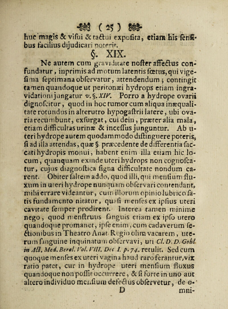huc magis Sc vifui <5c ta&oi expofita, etiam his fenS- bus facilius dijudicari ooterir. §. XIX. Ne aurem cum graviditate nofter affeflus con¬ fundatur, inprimis ad motum latentis fetus, qui vige- fima feptimanaobfervatur, attendendum j contingit tamen quandoque ut peritonaei hydrops etiam ingra- vidationijungatur Porro a hydrope ovarii dignofeitur, quod in hoc tumor cum aliqua in^quali- taterotundusinalterutro hypogaftriilatere, ubi ova- riarecumbunt, exfurgat, cuidein, prasreralia mala, etiam difficultas urinae & incefius junguntur. Ab u- teri hydrope autem quodammodo diftinguere poteris, fi ad illa attendas, quae § praecedente de differentia fae¬ cati hydropis monui, habent enim illa etiam hic lo¬ cum , quanquam exinde uteri hydrops non cognofca- tur, cujus diagnoftica figna difficultate nondum ca¬ rent. Obiter faltem addo, quod illi, qui mentium-flu¬ xum in uceri hydrope nunquam obfervari contendant» nrihi errare videantur, cutn illorum opiniolubiico fa¬ tis fundamento nitatur , quafi menfesex ipfius uteri cavitate femper prodirent. Interea tamen minime nego, quod menftruus /anguis etiam ex ipfo utero quandoque promanet, ipfeenim , cum cadaverum fe- ftiombusmThearro Anat Regio olim vacarem, ute¬ rum finguine inquinatum obfervavi, uri Cl. D, D Gohl in Jtt, Med. Berel. VoL Vlll. Dec I. p, 74. retulir. Sed cum quoque menfesex uteri vagina haud raroferantur,vix ratio patet, cur in hydrope uteri tmenfium fluxus quandoque non poflit occurrere, <3c fi forte in uno aut altero individuo menfiumdefefiusobfeivetur, de o D mni-