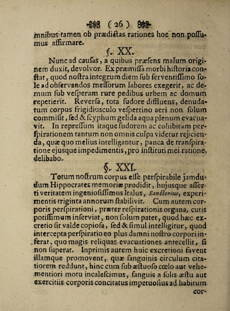 imnibas tamen ob praediftas rationes hoe non poffu- mus affirmare. f • XX. Nunc ad catifas, a quibus praefens malum origr- nem duxit, devolvor. Ex prsemifTa morbi hiftoria con¬ flat, quod noftra integrum diem fub ferventiffimo fo- leadobfervandos mefTorum labores exegerit, ac de¬ mum fub vefperam rure pedibus urbem ac domum repetierit. Reverfa, tota fudore diffluens, denuda* tum corpus frigidiusculo vefpertino aeri non folum eommifit, fed & fcyphum gelida aqua plenum evacua¬ vit. In reprefTum itaque fudorem ac cohibitam per- fpirationem tantum non omnis culpa videtur rejicien* da, quoquo melius intelligantur, pauca de tranfpira- tione ejusqueimpedimentis,pro inftituti mei ratione delibabo.» §. XXf, Totumnoftrumcorpus elfe perfpirabile jamdu* dum Hippocrates memoria prodidit, hujusque afler tiveritatem ingeniofilTimusItalus, SanBorius, experi- mentis triginta annorum ftabilivit. Cum autem cor¬ poris perfpirationi, praeter refpirationis organa, cutis potiffimum inferviat, non folum patet, quod hac ex- credo fit valde copiofa , fed&fimulinteUigitur, quod intercepta perlpirario eo plus damni noftro corpori in¬ ferat, quo magis reliquas-evacuationes antecellit, fi non fuperat. Inprimis autem huic excretioni favent illamque promovent, quae fanguinis circulum cita¬ tiorem reddunt, hinc cum fub aeftuofo coelo aut vehe- mendori motu incalefcimus, fanguis a folis aeftu aut exercitiis corporis concitatus impetuofius ad habitum cor-