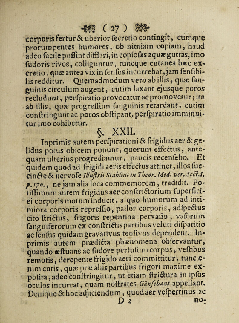 corporis fertur & uberior feeretio contingit, cumque prorumpentes humores, ob nimiam copiam, haud adeo facile poffint difflari,in copiofas aqu*gutras, imo fudoris rivos, colliguntur, tuneque cutanea haec ex- cretio, quas antea vix in fenfus incurrebat, jam fenfibi- lis redditur. Quemadmodum vero ab illis, qua? fan- guinis circulum augent, cutim laxant ejusque poros recludunt, perfpiratio provocatur ac promovetur; ira ab illis, qua? progrefflim fanguinis retardant, cutim conftringunt ac poros obftipant, perfpiratio imminui* tur imo cohibetur. §. XXIL Inprimis autem perfpirationi & frigidus aer & ge- lidus potus obicem ponunr, quorum effedtus, ante¬ quam ulterius progrediamur, paucis recenfebo. Et quidem quod ad frigidi aeris effe&us attinet, illos fuc- Cinfte & nervofe Iliuflrid St Abluis in Tbeor. Med. ver. Seffi.I, f.iyo., ne jam alia loca commemorem, tradidit. Po- tiflimum autem frigidus aer conftri&orium fuperfici- ei corporis motum inducir, a quo humorum ad inti¬ miora corporis repreflio, pallor corporis, adlpe&us citoftri&us, frigoris repentina pervaiio , vaforum fanguiferorum ex conftri&ispartibus veluti difparitio ac fenfus quidam gravativus tenfivus dependent. In¬ primis autem praedifta phaenomena obfervantur, quando sftuans ac fudore perfufumcorpus, veftibus remotis, derepente frigido aeri committitur, tunce- nim curis, qua; prte aliis partibus frigori maxime ex¬ polita, adeo conftringitur, ut etiam ftri&ura in ipfos oculos incurrat, quam noftrates Gdnfebaut appellant. Denique & hoc adjiciendum, quod aer vefpertinus ac D z no: