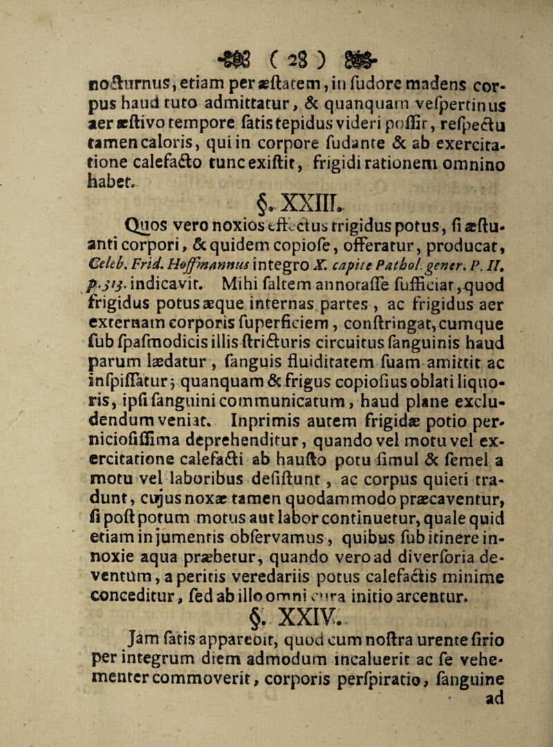 no&urnus, etiamper*ftatem,infudorermdens cor¬ pus haud tuto admittatur, & quanquarn vefpertinus aer «tftivo tempore fatis tepidus videri poflir, refpe&u tamen caloris, qui in corpore fudante & ab exercita¬ tione calefadto tuncexiftit, frigidi rationem omnino habet. §.. XXIIL Quos vero noxios tft ctustrigidus potus, fiaeftu- anticorpori, & quidem copiofe, offeratur, producar, Celeb. Frid. Httjfmannus integro X. capite Patbol.gener. P. II, p-jtj.indicavit. Mihi faltem annorafie fufficiar,quod frigidus potus aeque internas partes , ac frigidus aer externam corporis fuperficiem, conftringat, cumque fub fpafmodicis illis ftrifturis circuitus fanguinis haud parum laedatur , fanguis fluiditatem fuam amittit ac infpiflatur $ quanquarn & frigus copiofius oblati liquo¬ ris, ipfifanguini communicatum, haud plane exclu¬ dendum veniat. Inprimis aurem frigidae potio per- niciofifiima deprehenditur, quando vel motu vel ex¬ ercitatione calefa&i ab haufto potu limul & femel a motu vel laboribus defiftunt, ac corpus quieti tra¬ dunt, cujus noxae tamen quodammodo praecaventur, fipoft potum motus aut labor continuetur, quale quid etiam in jumentis obfervamus, quibus fub itinere in¬ noxie aqua praebetur , quando vero ad diverforia de¬ ventum, aperitis veredariis potus calefaciis minime conceditur, fed ab illo omni cura initio arcentur. §;.xxiv.. Jam fatis appareoit, quod cum noftra urente firio perintegrum diem admodum incaluerit ac fe vehe¬ menter commoverit, corporis perfpiratio, fanguine ad