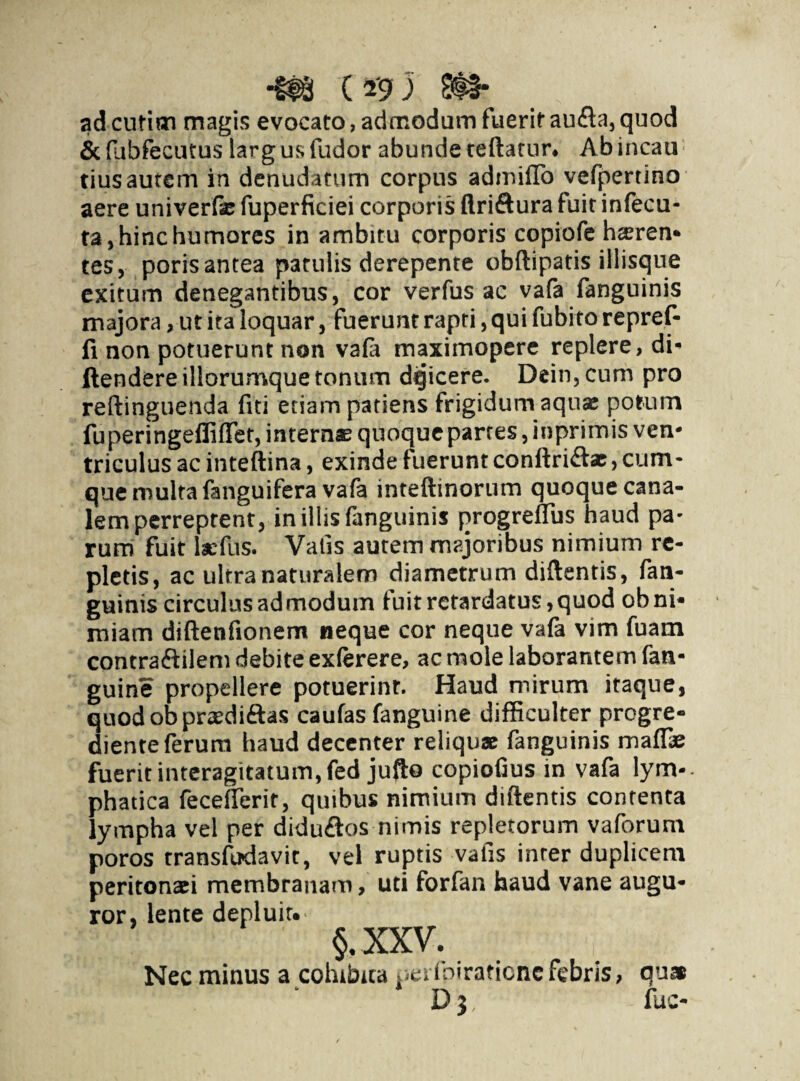 adcufim magis evocato, admodum fuerit aufla,quod & fubfecutus larg us fudor abunde tedatur. Ab incau; tius autem in denudatum corpus admilTo vefpertino aere univerfse fuperficiei corporis ftri&ura fuit infecu- ta, hinc humores in ambitu corporis copiofe haeren¬ tes, poris antea patulis derepente obftipatis iliisque exitum denegantibus, cor verfus ac vala fanguinis majora, ut ita loquar, fuerunt rapti, qui fubito repref- fi non potuerunt non vala maximopere replere, di» ftendereillorumque tonum dqicere. Dein,cum pro reftinguenda fui etiam patiens frigidum aquae potum fuperingeffififet, internae quoque partes, inprimis ven¬ triculus ac intedina, exinde luerunt condriftae > cum¬ que multa fanguifera vafa inteftinorum quoque cana¬ lem perreptent, in illis fanguinis progreffus haud pa¬ rum fuit lacfus. Vatis autem majoribus nimium re¬ pletis, ac ultra naturalem diametrum didentis, fan¬ guinis circulus admodum fuitrctardatus,quod ob ni¬ miam diftenfionem neque cor neque vafa vim fuam contraftilem debite exlerere, ac mole laborantem fan- guine propellere potuerint. Haud mirum itaque, quodobpnedi&as caulas fanguine difficulter progre- diente ferum haud decenter reliquae fanguinis mafl* fuerit interagitatum,fed jufte copiolius in vafa lym-- phatica feceflerit, quibus nimium didentis contenta lympha vel per didudos nimis repletorum vaforum poros transfudavit, vel ruptis vatis inter duplicem peritonaei membranam, uti forfan haud vane augu¬ ror, lente depluit. §. XXV. Nec minus a cohibita pet fpiraticnc febris, qus D j, fuc-