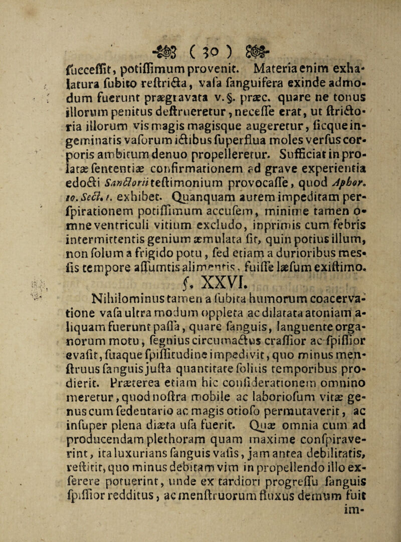 ■m (io) m- fiuecefiit, potiffimum provenit. Materia enim exha¬ latura fubiio reftri&a, vafa fanguifera exinde admo¬ dum fuerunt praegtavata v.§. pr#c. quare ne tonus illorum penitus deftrueretur, necefle erat, ut ftri&o- ria illorum vis magis magisque augeretur, ficque in¬ geminatis vafurum iftibus fuperflua moles verfus cor¬ poris ambitum denuo propelleretur. Sufficiat in pro¬ latae fent enti ae confirmationem ad grave experientia edofti ta»#0r/7teftimonium provocaffe, quod Apbor* go. Secl. f. exhibet. Quanquam aurem impeditam per- fpirationem potiffimum accufem, mininae tamen o* mneventriculi vitium excludo, inprimis cum febris intermittentis genium aemulata fir, quin potius illum, non folum a frigido potu , fed etiam a durioribus mes- fis tempore afluentis alimentis, fuiffe laefum exiftimo, f, XX VL Nihilominus tamen a fubita humorum coacerva¬ tione vafa ultra modum oppleta ac dilatata atoniam a- liquam fuerunt pafia, quare fanguis, languente orga¬ norum motu, fegniuscircumaftus craffior ac fpiffior evatlf, fuaquefpiffitudine impedivit, quo minus men- ftruus fanguis jufla quantitate felitis temporibus pro¬ dierit. Praeterea etiam hic coniidierationern omnino meretur, quod noftra mobile ac laboriofum vita? ge¬ nus cum fedentario ac magis otiofo permutaverit, ac infuper plena diaeta ufa fuerit. Quae omnia cum ad producendam plethoram quam maxime confpirave- rint, ita luxurians fanguis vafis, jam antea debilitatis, veftitir, quo minus debitam vim in propellendo illo ex- ferere potuerint, unde ex tardiori progreflu fanguis fpiffior redditus, ac menftruorum fluxus demum fuit ini-