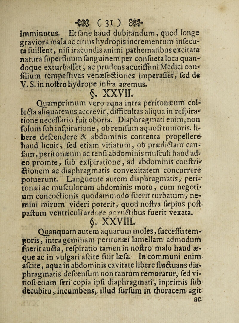 Imminutus. Etfanehaud dubitandum, quod longe gra viora mala ac citius hydropis incrementum infecu- tafuiflTent, nifiiracundis animi pathematibus excitata natura fuperfluum fanguinem per confueta loca quan¬ doque exturbaflet, ac prudens acutiffimi Medici con- filium tempeftivas venasfe&iones imperaffec, fed d* V. S. in noftro hydrone infra aeemus. §. XXVIL Quamprimum vero aqua intra peritonaeum coi* fefta aliquatenus accrevit, difficultas aliqua m refprra- tione neceffario fuit oborta. Diaphragmati enim, non folum fub mfpiratione, ob remfum aquofftumoris, li¬ bere defcendere & abdominis contenta propellere haud licuit\ fed etiam vitiatum, ob pra:di<9:am cau- fam, peritonaeum ac tenfi abdominis mufculi haud ad¬ eo prointe, fub exfpiratione , ad abdominis conftrk ftionem ac diaphragmatis convexitatem concurrere potuerunt. Languente autem diaphragmatis, peri-' tonsi ac mufculorinn abdominis motu, cum negoti¬ um conco&ionis quodammodo fuerit turbatum, ne¬ mini mirum videri poterit, quod ncftra fepius poft paftum ventriculi ardore acruiftibus fuerit vexata. §. XXVIIL Quanquam autem aquarum moles, fuccefTu tem¬ poris, intra geminam peritonaei lamellam admodum fuerit aufia, refpiratio tamen in noftro malo haud se¬ que ac in vulgari afcite ftiit lsefa. In communi enim- afcite, aqua in abdominis cavitate libere flu&uans dia¬ phragmatis defcenfum non tantum remoratur, fed vi- tiofi etiam feri copia ipfi diaphragmati , inprimis fub decubitu, incumbens,, illud furfura in thoracem agit