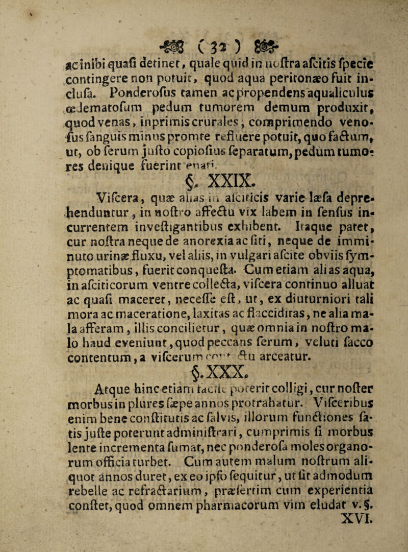 *§# (30 Si?* ac inibi quafi detinet, quale quid in ut lira afcitis fpecie contingere non potuit, quod aqua peritonaeo fuit in- cIliHi. Ponderofus tamen ac propendens aqualiculus cpJematofum pedum tumorem demum produxit, quod venas, inprimis crurales, comprimendo veno- fus fanguisminus promre refluere potuit, quo fa&urn, ut, ob ferum jufto copiofiut. feparatum, pedum tumo¬ res denique fuerint enat'. xxix. ; ;;,f h,: Vifcera, quae alias io alcnicis varie lasfa depre¬ henduntur, in noftro affectu vix labem in fenfus in¬ currentem inveftigantibus exhibent. Itaque patet, cur noffra neque de anorexia ac liti, neque de immi¬ nuto urinse fluxu, vel aliis, in vulgari afcite obviis fym- ptomatibus, fueritconquefta. Cumetiair» aliasaqua, inafcidcorum ventrecolleffa, vifcera continuo alluat ac quafi macerer, neceffe eft, ut, ex diuturniori tali mora ac maceratione, laxitas ac fhccidiras, ne alia ma¬ la afferam , illis concilietur, qu<£ omnia in noftro ma¬ lo haud eveniunt, quod peccans ferum, velud facco concentum,a vifcerumc^ t ftu arceatur. §.xxx. Atque hinc etiam taak poterit colligi, cur nofter morbus in plures Oepe annos protrahatur. Vifceribus enim bene conftitutis ac falvis, illorum functiones fa¬ tis jufte poterunt adminiftrari, cumprimis fi morbus lente incrementa fumat, nec pnnderofa moles organo- rum officia turbet. Cum autem malum noftrum ali¬ quot annos duret, ex eo ipfo fequitur, ut llt admodum rebelle ac refraffarium, praderrim cum experientia conflet, quod omnem pharmacorum vim eludat v.§. XVI.