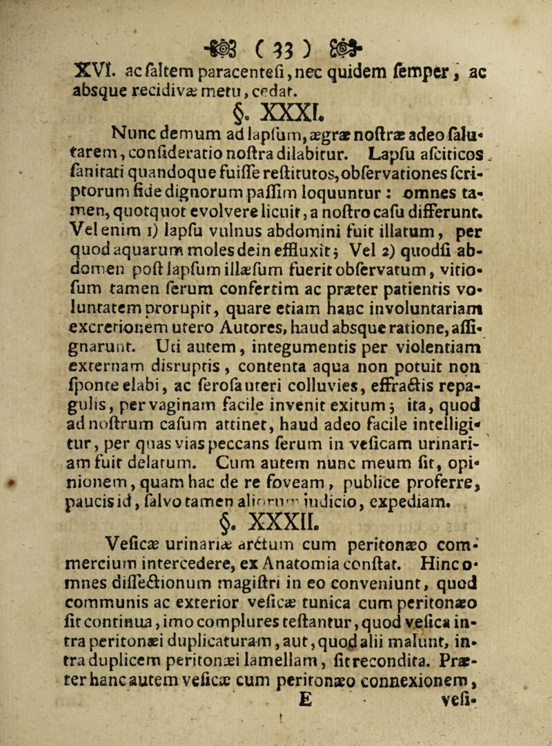 XV!. acfaltem paracentefi,nec quidem femper, ac absque recidiva; meru, cedat. §. xxxt. Nunc demum ad lapfum,aegr® noftrae adeo falu- tarem, confideratio noftra dilabitur. Lapfu afciticos, fanirari quandoque fuiflereftitutos,obfervationesfcri- ptorum fide dignorum paflim loquuntur: omnes ta¬ men, quotquot evolvere licuit, a noftro cafu differunt. Vel enim i) lapfu vulnus abdomini fuit illatum, per quod aquarum molesdein effluxit j Vel 2) quodfi ab¬ domen poftiapfumillaifum fuerit obfervatum, vitio- fum tamen ferum confertim ac praeter patientis vo- luntatemprorupit, quare etiam hanc involuntariam excrerionem utero Autores, haud absque ratione, affi- gnarunt. Uci autem, integumentis per violentiam externam disrupris , contenta aqua non potuit noti fponteelabi, ac ferolauteri colluvies, effraftis repa¬ gulis, per vaginam facile invenit exitum 5 ita, quod adnoftrum cafum attinet, haud adeo facile intelligi* tur, per quas vias peccans ferum in veficam urinari¬ am fuit delatum. Cum autem nunc meum fit, opi¬ nionem , quam hac de re foveam, publice proferre, paucis id, falvo tamen almnm' indicio, expediam. §. XXXII. Veficae urinaria; arctum cum peritonaeo com¬ mercium intercedere, ex Anatomia conflat. Hinc o* mnes difie&ionum magiftn in eo conveniunt, quod communis ac exterior vefic® tunica cum peritonaeo fit continua, imo complures teftantur, quod veiica in¬ tra peritonaei duplicaturam, aut, quod alii malunt, in¬ tra duplicem peritonaei lamellam, fitrecondira. Pr®- ter hanc autem veficse cum peritonaeo connexionem, E veli-