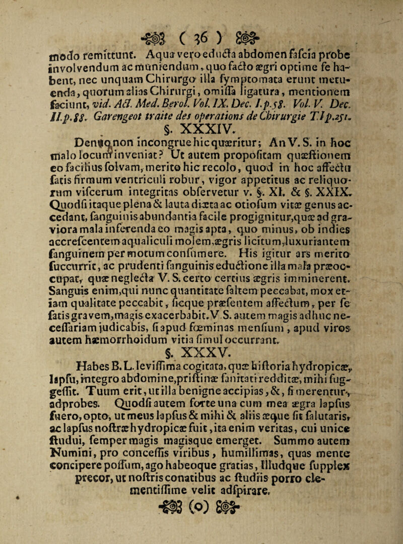 inoclo remittunt. Aqua1 veroedudla abdomen fafcia probe involvendum ac muniendum, quo facio aegri optime fe ha¬ bent, nec unquam Chirurgo illa fymptomata erunt metu¬ enda, quorum alias Chirurgi, omifla ligatura, mentionem faciunt, vid. Aci. Med. Berol. Vol. IX. Dec. J.p.58. Vol. V. Dec\ IIP. 88. Garengeot trahe des operations de Chirurgi e TIp.251* §. XXXIV. Dempanon incongruehicquseritur; AnV.S. in hoc malo Tocunrinveniat? Ut autem propofitam quaeffionertt eo facilius folvam, merito hic recolo, quod in hoc afFedn fatis firmum ventriculi robur, vigor appetitus ac reliquo¬ rum vifcerum integritas obfervetur v. §. XL & §. XXIX. Quodfi itaque plena & lauta dma ac otiofum vitee genus ac¬ cedant, {anguinis abundantia facile progignitur,quo? ad gra¬ viora mala inferenda eo magis apta, quo minus, ob indies a ccr eicen cem a qu a 1 i cu Ii m o j e m ,a?g r is 1 i ci t u m, 1 u x u r ia n te m fanguinem permotumconfiimere. His igitur ars merito fuccurrit, ac prudenti fanguinis eduftionc illa mala praeoc¬ cupat, quaenegleila V. Si certo certius aegris imminerent. Sanguis enim,qui nunc quantitate faltem peccabat, mox et¬ iam qualitate peccabit, neque praefentem affecdum, per fe fatisgravem,roagis exacerbabit.V S. autem magis adhuc ne- ceflariam judicabis, fiapud feminas mendum , apud viros autem haemorrhoidum vitia fimul occurrant. * XXXV. Habes B. L. leviffima cogitata, quse hiftoria hydropica?,, lapfu, integro abdomine,priftinae fanitati reddita?, mihi fug- geflit. Tuum erit,utilia benigne accipias,&, fi merentur, adprobes. Quodfi autem forte una cum mea aegra lapfus fuero,opta, ut meus lapfus & mihi & aliis seque fit falutaris* ac lapfus noflnehydropicae fuit ,itaenim veritas, cui unice ftudui, femper magis magisque emerget. Summo autem Numini, pro conceflis viribus, humillimas, quas mente conciperepofFum,agohabeoque gratias, llludque fuppiex precor, ut noftris conatibus ac fludiis porro cie- mentilfime velit adfpirare. (Q) 8t§*