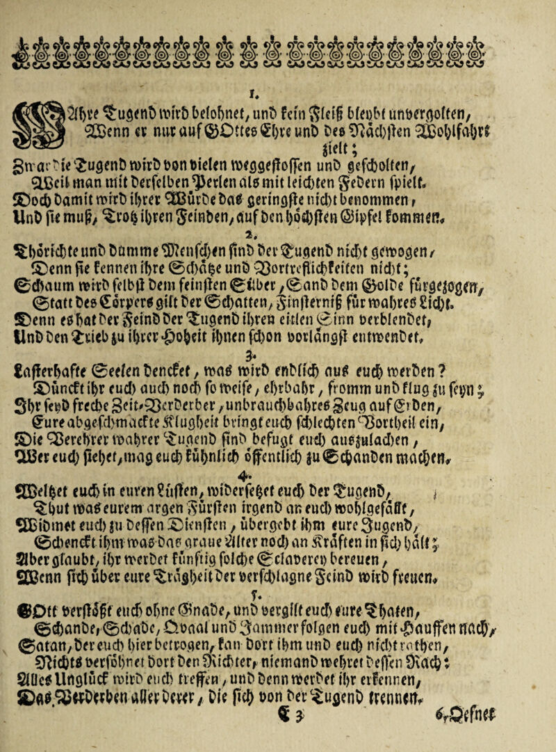 i^itjre $ugenb vvivt) belofynet, unD feto $lei§ bieobt umjercjotfeti/ SBenn er mit uttf ©Dttes <£f)ve unt) Des 2ftad)|len 2JBot;lfa{jv? iidt; 3na:'Die'£ugenDn>irbb0nt>ielen meggefJoffen unD gefcbolfert/ QJScil man mit berfclben $erlen dis mit leid)ten geDevn fpidf. ©od) Damit roirD iljrev SEBuvDe Da# geringfte nid)t benommen t UnD fu muft/ ^to^ibrenSdHbeti/dufbcnbotbffdtSipfd fommeit. i. ©enn fie fentien if>re ©d)a§e unD Q3o r t ve fli cf> f e if e n nid)f; ©dfoaum mitD fdb|i Dem fein|ten bilbet /©anb Dem ©olDe futgejogeft/ ©tatt Des Sorpers gilt Der ©djatten, gin|lerni§ fur roaljreS £id)t. ©enti esbatDer fteinDDer lltigenD ibren eitlen©inn oerblenDct» UnDDen^riebiuibver^o^ett il)iienfd)on oorlangfl eutmenDet, 3» Enfferfjafte ©eelen Dencfet, mas roirD ertDiicb auS euefj roerben ? ©uneft tbr eud) aud) nod) fo roeife, ei)tbal)r, frotnm unD flug ju fet)ti; 3br fe^D fred)c 3eit*33erDerber ,unbraud)bal)res geug auf (gi Den, gureabgefdjmacfte jffugbeit bvingteucb fddecbten^ortbei! cin/ ©ie ‘terebrer roabrer 'SugenD fmD befugt eud) ausjuladKn, UBereud) jiebet/tndgeucbfubnlitb ofentlid) ju©tbanDentttacI)en» 4. SBelfcet eud) in euren ruften, roiDerfe&et eud) Der l^ugenD, 1 ?but roaSeurem argen vyuvfien irgenD nn eud) rooblgefafff A SBiDmet eud) ju Deffen ©ienflen / ubergebt ibm eure SugenD, ©dtencft ibm roas Das a rati e 'diter nod) an Sraften in ftd) l)d(t; Jlbergfaubt, i()r rmbet funftig fold)e©daoeret) bereuen, SCBcnn ftcb uber eure ^rag!>eitDer »erfd)fagne §einb roirD freuen» T. ©Dtf serflSf f eud) obne Ainabe, unD oergift eud) eure ^Ijateiv ©d)anDei©d)aDe/C.oaaiunD3ammevfolgen eud) mit^aufetinacb/ ©atan/Dereud) bierbetrogen, fan Dort tbm unD eud) nubtraffen, 9^id)tSberfDt)rietDortDenf)ii(!)terf niemanDmebretDeftenSidcb* Sllletf Uuglucf roirD eud) treffen, unD DennreevDet i!)r evfennenA SD«^'JBwDwben aller Dcw / fi$ »0«Der^ugenD trennetr»