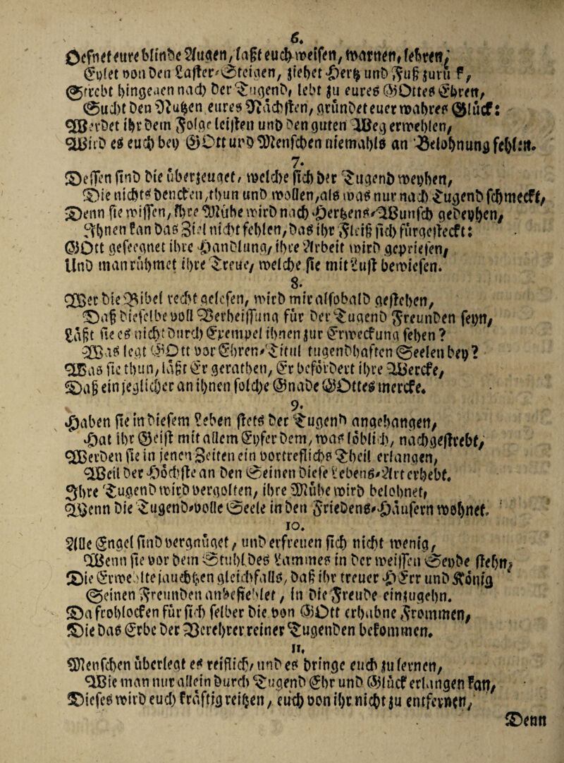 OcftKf eure 2/ugen,fagt cuci) roeifen, fttatnen, febren; ®«(et ooa ben £a(ter<®tdaen, jfeb^t •iier^ unb ^u6 jutu f, @rrcbt bingeuennad) ber^ugenb, lebt ju eureO®Ottefli2brm, @ucl)t ben $tuben eure» ^acbften, grunbeteuernoabreo (Sliicf: gfj.-rbet ibrbetn $olge lei|ten un&benguten 3Beg eroeblen/ «jyitb eseuc&bei) ©Ott ui’0 ‘DJJenfcben niemablB an '•8dof>nunflfc()(.,a. . 7‘ ©dfen ftnb bie uberjeuget» toclcbe ftcb ber Sugeni) roeijben, ®ie nicbtBbencfeii/tbun unb rooflen/ale tua? nur nacb £ugenb fdjmecff/ ©enn fte mitTen, R>ce ‘®lube rcirb n.id) «j&erfcen^Bunfcb gebcg^cn, ^vbrten f an Das 3>d uLN feblen, ba» ibt $ldf? ftd) furqerfecf t: @30tt gcfeeanct ibre -IbanDlung/ ibce tfrbeit qcpriefVn/ UnD manrubmet ibre^reue/ rodd)e fie miriullbemiefen. 8. <2J5ec btc Q^ibcE recbtgeicfen, «'irbmieaifobalb gefTeben, ©a§biefelbe»o(lS3erbeif]ung fur berc$uqenb $reunben feytt/ £a§t fi? (i nicb: burd) <?fempcl tbnen jur £nieecf una feben ? legt #Dtt oor&tren/^itul tugenbbaften (geeleti beg ? «2Bao ftc tbuii/ Uigc !i'i' geratben, @r beforbevt il)te 3&ercfey ©afi eirt ieglicber an tbnen fofct^e @nabe ©Dtteg mercfe. 9- «jjaben fteinbtefem ?eben frct^ ber‘£ugenb angebangett/ #at ibr@ei|t mit attemgyferbetn, roat» lobjid), nacbgeltrebf, «JBevbett fte in jenen Sdten citi Dortreflicbo §beil erlangen, $Bcil ber -Oodtfte an Deu tgeinen btefe ileben6#2(rtcrbebf. 3bre '^ugenbttMrbbergoifen/ ibre JKtiberoirb belobnet» <£$cnn bie SugenbfOolleSeele in ben SrieDenB^aufernrootjnef, io. SllleiSngeiftnDoergrtuqet/ unberfreuenftd) nicfit roentg, <3Benti fte »or Dem ® tubl,be» £atnmes in Der roeifien ®>ei>be ffeijtts ©te Crnoe:'lteiuu{bf;,en gletdtfaOB, baf ibr treuer -£)?rr unbftonig (geinen^reunbettattbefiebief, in Die$reube ein<ugebn. ©afroblocfenfurftd) felber bie t>on ®Dtf erbubne^rotnmen/ ®iebae<2rbeber^cttbrei'reinerc$ugenben befommen. n, SKenfcben uberieat et* reifliclv unb eo bringe encb jti (evnen/ «IBie man nur allein burel) ^ugenb Sbr unb Cblucf erlangen Patt/ ©icfcowiibeu^fraftigrdbrti/ ent&oonibrnic&tju «ntfcvnt»)/