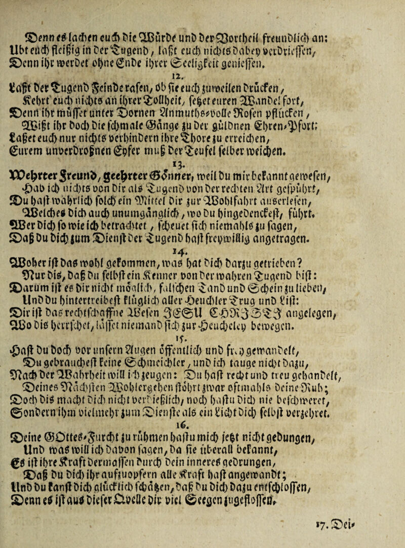 ©enn e$ iadben cueh Die 'SBurDe unD Der^Sortbrii freunDIid) an; Ubf eild)fieif;ig in Der^ugenD/ lafit cud) nic&esDabeuDerDricfFcn, ©cnn ibcmerDet o^nc^nDc ibter ©ecligPeit gcnie|fen. 12. H af t Der ^ugenD fteinDe rafeti/ Sb fit euclj jumeilen Drucfen, Sfebrt eu* nivato an ibrer$oilbeit/ febeteuren 3BanDe! fjrt, S>nrt ibrmujfet unter ©ornen SlnmutbsesoUeDSofen pfiucfcn, ej£i§t ibr Dod) Die fd)malc @ange ju Der gulDnen ®bt<n>^fort; ta§et eud) nur nid)teit)erl)inDernibre^bore|u erreicben/ gurem unoerbrofnengpfer niufj Der^eufel felbertDeic&en. *3- XX)e^rter3eeun&/ geel>mr®osiner, roeilDu mirbcFannfaeroefen, >£>ab icb nid)ts ocn Dir ais ^ugcnD non DerredHen §{rt gcfpubrf/ JDu ba|lroabrlicb fold) ein tKitfel Dir jut’ ‘HBoblfabrt auscrlefeit, <2Belcbe» Did) audb unutnganglid), reo Du bingeDencfe|f, 5BerDid)foreieicbbetrad>tet, febeuetftdiniemablsiufagen, ©a|jDuDid)$um©ien|tDer SugenDbailfrcgreiaig angetragen. 14. QBober itf Das reebi gefommen,mas bat Dicb Darju getrieben ? 9?urDiS/DagDn felbfiein ftenner t>onDerroabren$ugenD bifl: ©arum i|i ee Dir nidu inoalid», falicben SanD unD ©d)ein ju liebeii/ UnDDubintertreibefb fliXgiicDaller-deudilcr^rug unD ?ifl: ©irifl Dasteditfdiaffne dUefen 3S@U angclegen, SBo Dis bcrrfdxt/ iaffct niemanD fid? jur ^cucbeleg bcreegcn. «f. DuDocf) ttonmfernSJugen dffentlid) unD fi\i)gemanDcif/ ©iigcbraiid)efHeine©elbuicid)Icr/unDid) taugenicbtDaju, STJacbDer^Bahrbeitreiil itjeugen: ©tibafi recbtunD treugebanDdf, ©eines9iad'|ien2Cobler@ebenfl6l)rt}ivar oftmabis DeineOJub; ©ocb Dis mad)t Didi nid)t DerDiefjlid)/ nod) baftu Did) nie befcbreeret, ©onDern ibm Dielntebv jum Sienfle ais ein iiid)tDicb felbtf oerjebret. 16. ©eine @OtteS<5urd)t |utubmenba|lumid) /eb t nidjtgebungcn/ UnD roaS mia id) Daeon fagen, Da fie tiberall befannt/ gSiilibre^raftDermajfenDurd) DeininnereSgeDrungen, ©afj Dn Did) ibr aufjuonfern aHe tfraft bafiangereanbt; UnD Du fanfl Did) glucf licb fcbdbeit^Daft Du Did) Daju emfd>io(fetl/ ©enn ii ifl aus Die|« Clbcile Dic Did Cscegcn juge floflea» •7- ©ei*