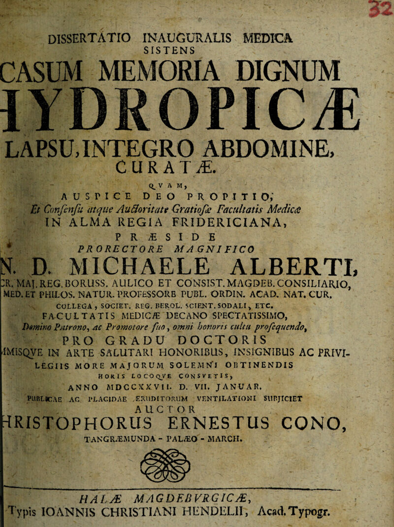dissertatio inauguralis medica SISTENS CASUM MEMORIA DIGNUM LAPSU, INTEGRO ABDOMINE, CURA I /E. Q. V A M, 1 A U S r I CE DEO propitio; Et Confenfu atque Au florit at t Gratio/k Facultatis Medica: IN ALMA REGIA FRIDERICIANA, MRt 1 P R M S I D E L* PRORECTORE MAGNIFICO D. MICHAELE ALBERTI, DR. MAJ. REG.BORUSS. AULICO ET CONSIST.MAGDEB. CONSILIARIO, MED. ET PHILOS. NATUR. PROFESSORE PUBL. ORDIN. ACAD, NAT. CUR. COLLEGA, SOCTET. REG. BEROL. SCIENT. SODALI, ETC. FACULTATIS MEDICiE DECANO SPECTATISSIMO, Domino Patrono, ac Promotore fuo, omni honoris culta profcquendo, PRO GRADU DOCTORIS TMiSQVE IN ARTE SALUTARI HONORIBUS, INSIGNIBUS AC PRIVI¬ LEGIIS MORE MAJORUM SOLEMNT OBTINENDIS HORIS LOCOqVE C 0 N SVETIS, ANNO MDCCXXV! 1. D. VII. JANUAR. PUBLICAE AC PLACIDAE /ERUDITORUM VENTILATIONI SUBJICIET TRISTOPHORUSERNESTUS CONO, TANGU.PMUNDA - PALJEO - MARCII. HALJE MAGDEEVRGICJE, Typis IO ANNIS CHRISTIANI H Ii N DELII, Acad.Typogr.