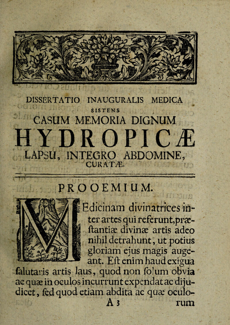 DROPICjE LAPSU, INTEGRO ABDOMINE, CURATAS. PROOEMIUM. Bdicinam divinatrices in¬ ter artes qui referunt,prae- ftantiae divinae artis adeo nihil detrahunt, ut potius gloriam eius masis aude¬ ant. Eft enim haud exigu; falutaris artis laus , quod non folum obvia ac quae ih oculos incurrunt expendat ac diju¬ dicet , fed quod etiam abdita ac quae oculo- A 3 rum