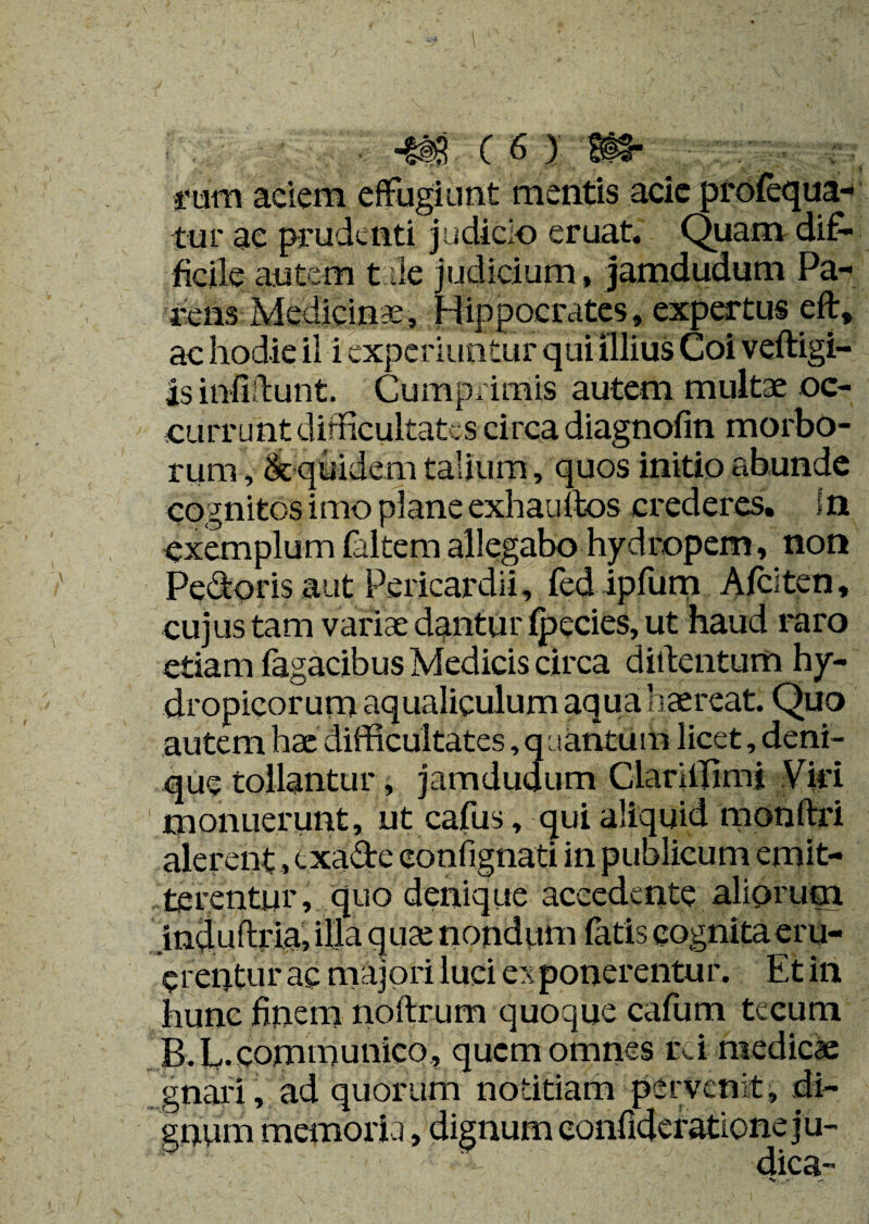 rum aciem effugiunt mentis acie profequa- tur ae prudenti judicio eruat. Quam dif¬ ficile autem t de judicium, jamdudum Pa¬ rens Medicinae, Hippocrates, expertus eft, ac hodie il i experiuntur qui illius Coi veftigl- is infiftunt. Cumprimis autem multae oc¬ currunt difficultates circa diagnofin morbo¬ rum , & quidem talium, quos initio abunde cognitos imo plane exhaultos crederes, in exemplum faltem allegabo hydropem, non Pedoris aut Pericardii, fed ipfum Afciten, cujus tam variae dantur (pedes, ut haud raro etiam Tagacibus Medicis circa diftentum hy¬ dropicorum aqualiculum aqua haereat. Quo autem hae difficultates, quantuiii licet, deni¬ que tollantur, jamdudum Clariffimj Viri monuerunt, ut cafus, qui aliquid monftri alerent, cxade confignati in publicum emit¬ terentur, quo denique accedente aliorum jnduftria, illa qua; nondum latis cognitaeru- crentur ac majori luci exponerentur. Et in hunc finem noftrum quoque cafum tecum B.L-communico , quem omnes rei medicae gnari, ad quorum notitiam pervenit, di¬ gnum memoria, dignum eonfideratione ju¬ dica-