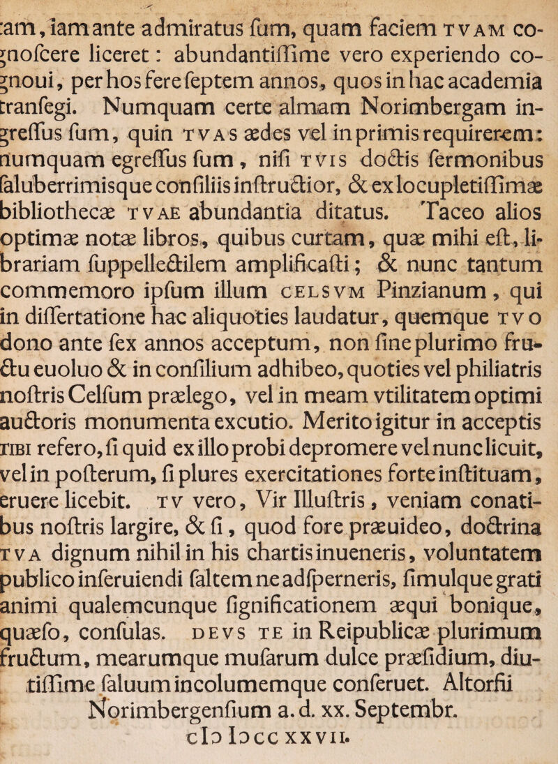 :am, lamante admiratus fum, quam faciem tvam co- ^aofcere liceret: abundantiflime vero experiendo co- ?noui, per hos fere feptem annos , quosinhacacademia cranfegi. Numquam certe almam Norimbergam in- ?reflus fum, quin t vas aedes vel in primis requirerem: numquam egreftus fum, nifi tvis dodis fermonibus (aluberrimisque confiliisinftructior, & ex locupleti (limae bibliothecae tvae abundantia ditatus. Taceo alios optimae notae libros, quibus curtam, quae mihi eft, li¬ brariam fuppelledilem amplificafti; & nunc tantum commemoro ipfum illum celsvm Pinzianum, qui in diftertatione hac aliquoties laudatur, quemque tvo dono ante fex annos acceptum, non fine plurimo fru- du euoluo & in confilium adhibeo, quoties vel philiatris noftris Celfum praelego, vel in meam vtilitatem optimi au doris monumenta excutio. Merito igitur in acceptis riBi refero, fi quid ex illo probi depromere vel nunc licuit, vel in pofterum, fi plures exercitationes forte inftituam, eruere licebit, tv vero. Vir Illuftris, veniam conati¬ bus noftris largire, & fi, quod fore praeuideo, dodrina tva dignum nihil in his chartisinueneris, voluntatem publico inferuiendi faltemneadfperneris, fimulquegrati animi qualemcunque fignificationem aequi bonique, quaefo, confulas. devs te in Reipublicae plurimum frudum, mearumque mufarum dulce praefidium, diu- tiflime faluumincolumemque conferuet. Altorfii Korimbergenfium a.d. xx. Septembr. cId Iocc xxvii.